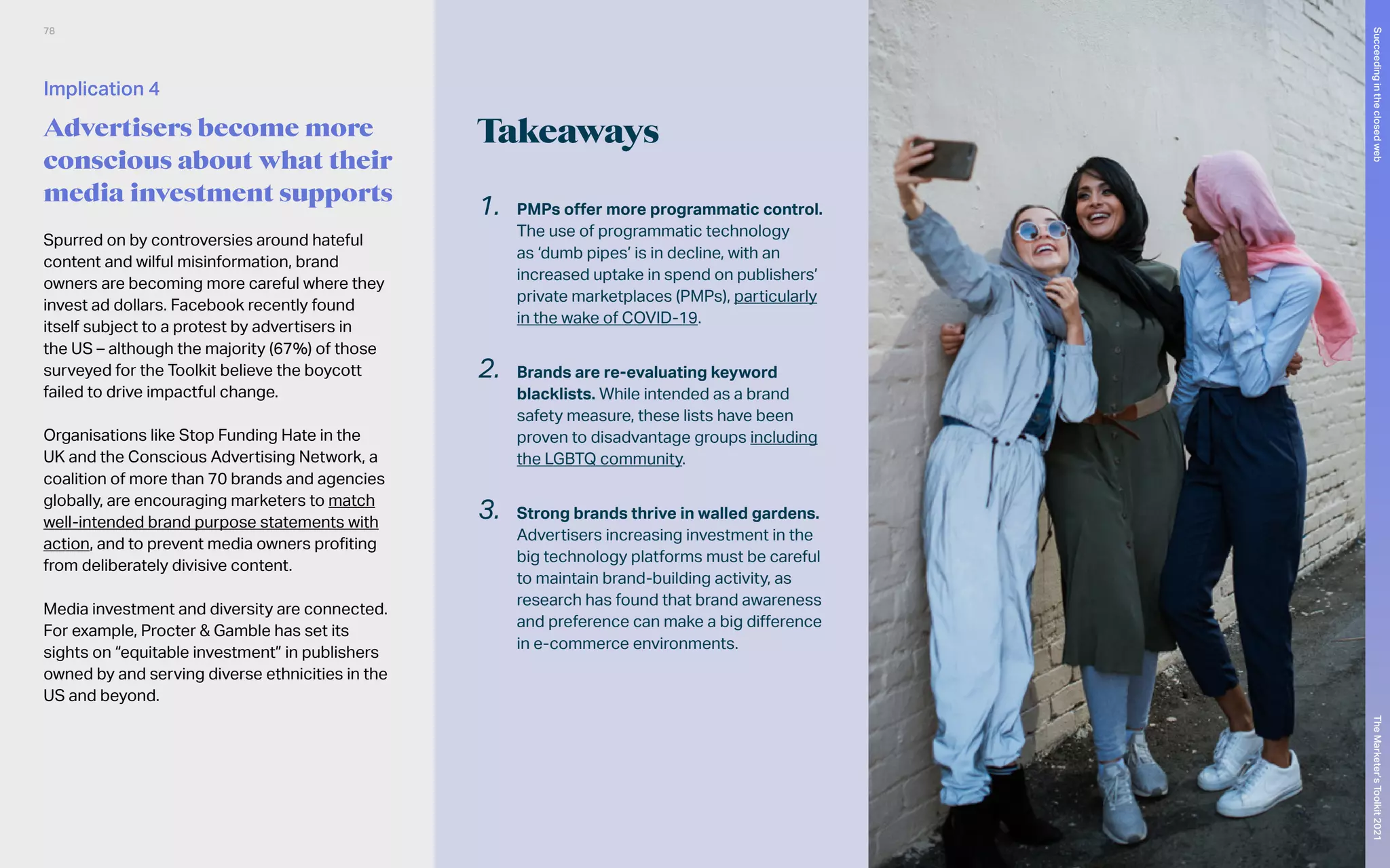 Takeaways
1.	 PMPs offer more programmatic control.
The use of programmatic technology
as ‘dumb pipes’ is in decline, with an
increased uptake in spend on publishers’
private marketplaces (PMPs), particularly
in the wake of COVID-19.
2.	 Brands are re-evaluating keyword
blacklists. While intended as a brand
safety measure, these lists have been
proven to disadvantage groups including
the LGBTQ community.
3.	 Strong brands thrive in walled gardens.
Advertisers increasing investment in the
big technology platforms must be careful
to maintain brand-building activity, as
research has found that brand awareness
and preference can make a big difference
in e-commerce environments.
Spurred on by controversies around hateful
content and wilful misinformation, brand
owners are becoming more careful where they
invest ad dollars. Facebook recently found
itself subject to a protest by advertisers in
the US – although the majority (67%) of those
surveyed for the Toolkit believe the boycott
failed to drive impactful change.
Organisations like Stop Funding Hate in the
UK and the Conscious Advertising Network, a
coalition of more than 70 brands and agencies
globally, are encouraging marketers to match
well-intended brand purpose statements with
action, and to prevent media owners profiting
from deliberately divisive content.
Media investment and diversity are connected.
For example, Procter & Gamble has set its
sights on “equitable investment” in publishers
owned by and serving diverse ethnicities in the
US and beyond.
Implication 4
Advertisers become more
conscious about what their
media investment supports
78
The
Marketer’s
Toolkit
2021
Succeeding
in
the
closed
web
 