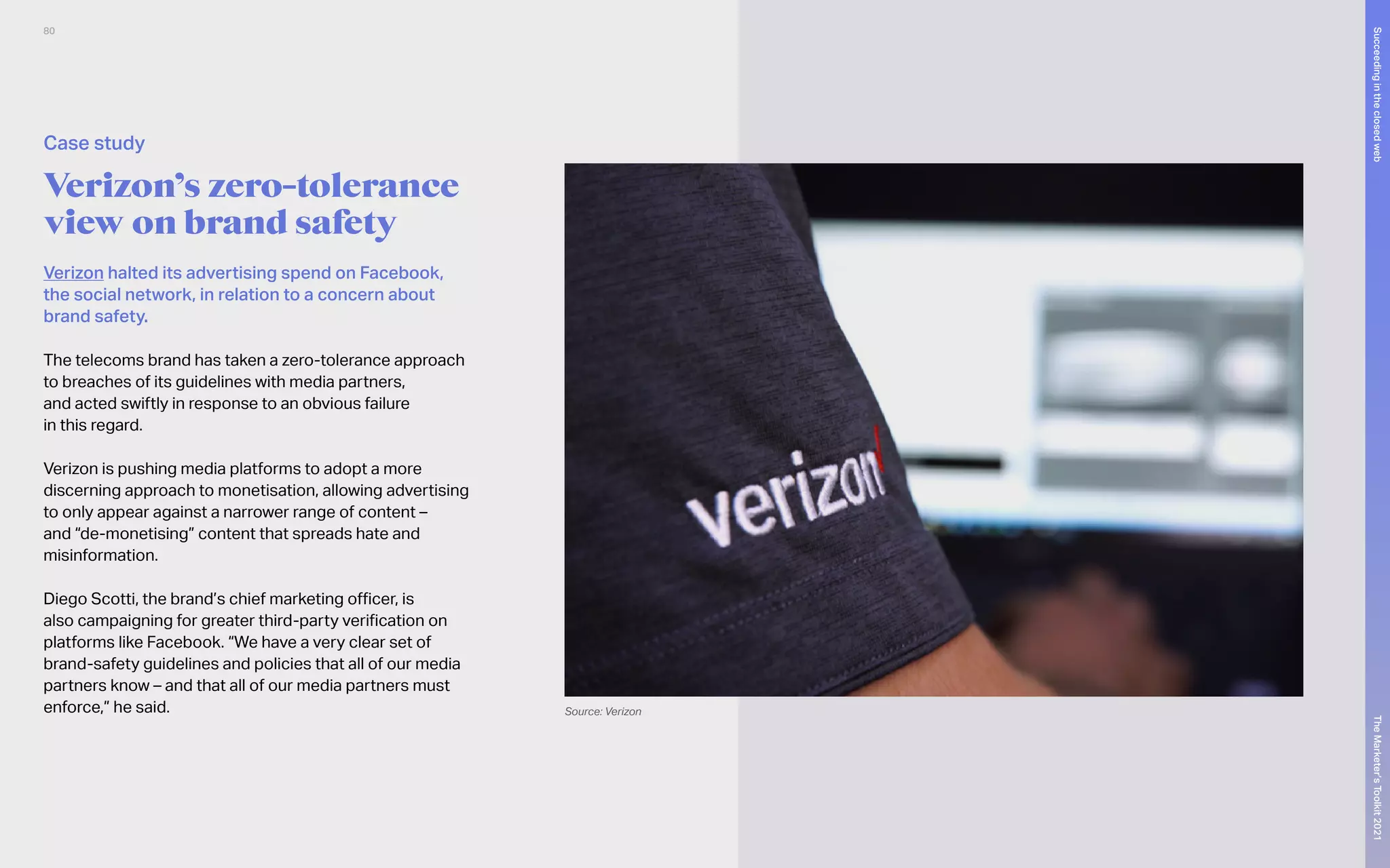 Verizon halted its advertising spend on Facebook,
the social network, in relation to a concern about
brand safety.
The telecoms brand has taken a zero-tolerance approach
to breaches of its guidelines with media partners,
and acted swiftly in response to an obvious failure
in this regard.
Verizon is pushing media platforms to adopt a more
discerning approach to monetisation, allowing advertising
to only appear against a narrower range of content –
and “de-monetising” content that spreads hate and
misinformation.
Diego Scotti, the brand’s chief marketing officer, is
also campaigning for greater third-party verification on
platforms like Facebook. “We have a very clear set of
brand-safety guidelines and policies that all of our media
partners know – and that all of our media partners must
enforce,” he said.
Verizon’s zero-tolerance
view on brand safety
Case study
Source: Verizon
80
The
Marketer’s
Toolkit
2021
Succeeding
in
the
closed
web
 