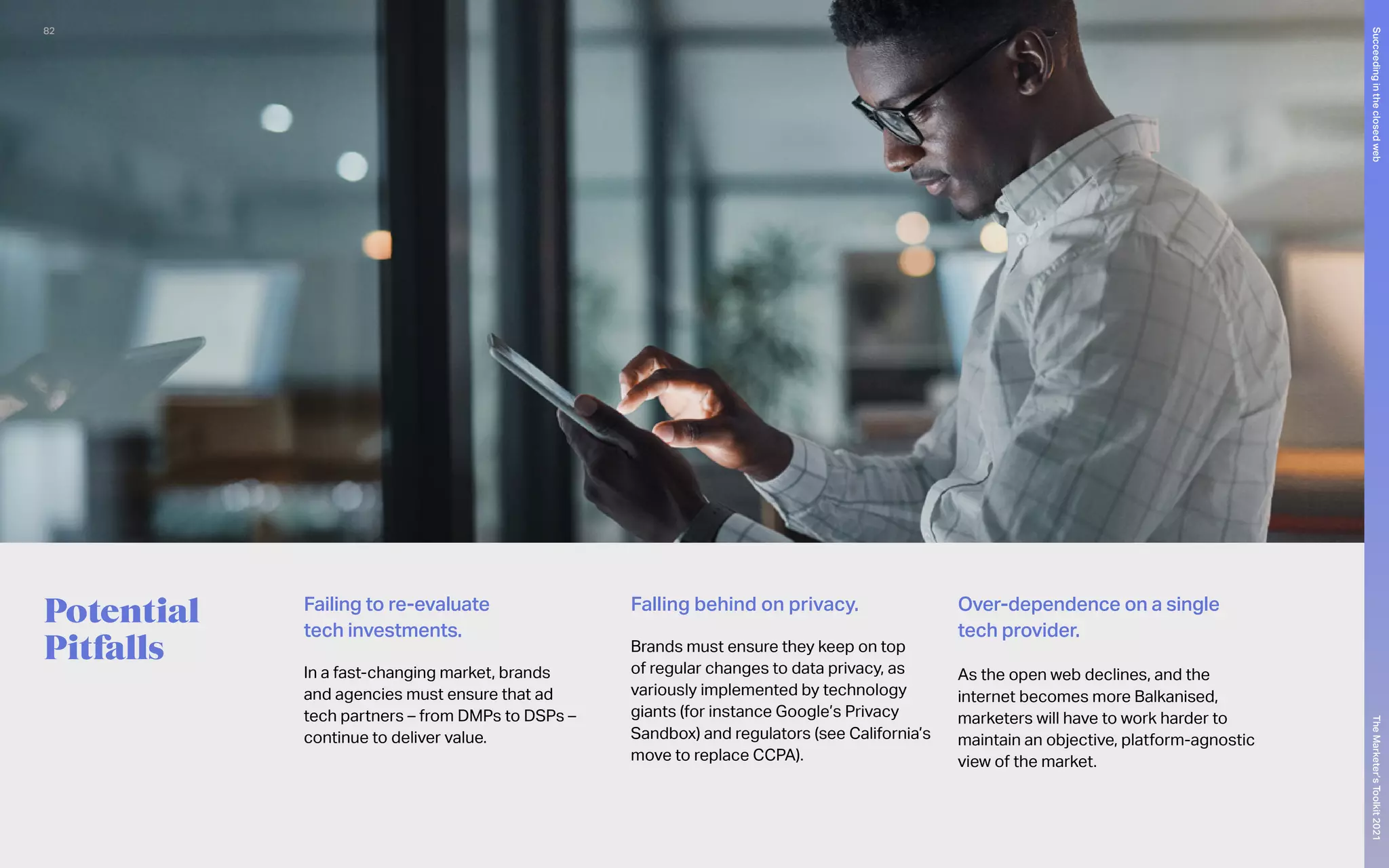 Potential
Pitfalls
Failing to re-evaluate
tech investments.
In a fast-changing market, brands
and agencies must ensure that ad
tech partners – from DMPs to DSPs –
continue to deliver value.
Falling behind on privacy.
Brands must ensure they keep on top
of regular changes to data privacy, as
variously implemented by technology
giants (for instance Google’s Privacy
Sandbox) and regulators (see California’s
move to replace CCPA).
Over-dependence on a single
tech provider.
As the open web declines, and the
internet becomes more Balkanised,
marketers will have to work harder to
maintain an objective, platform-agnostic
view of the market.
82
The
Marketer’s
Toolkit
2021
Succeeding
in
the
closed
web
 