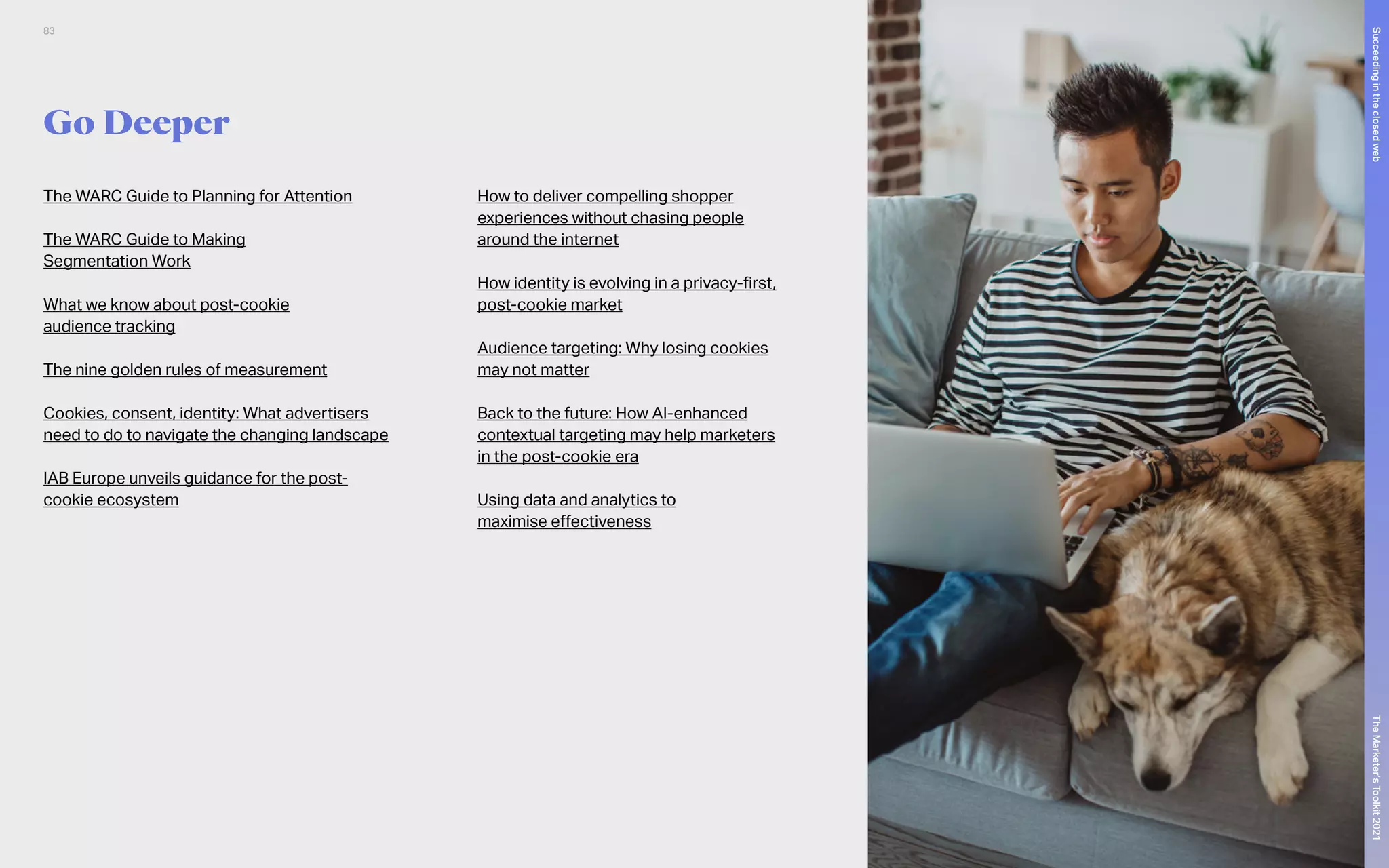 Go Deeper
The WARC Guide to Planning for Attention
The WARC Guide to Making
Segmentation Work
What we know about post-cookie
audience tracking
The nine golden rules of measurement
Cookies, consent, identity: What advertisers
need to do to navigate the changing landscape
IAB Europe unveils guidance for the post-
cookie ecosystem
How to deliver compelling shopper
experiences without chasing people
around the internet
How identity is evolving in a privacy-first,
post-cookie market
Audience targeting: Why losing cookies
may not matter
Back to the future: How AI-enhanced
contextual targeting may help marketers
in the post-cookie era
Using data and analytics to
maximise effectiveness
83
The
Marketer’s
Toolkit
2021
Succeeding
in
the
closed
web
 