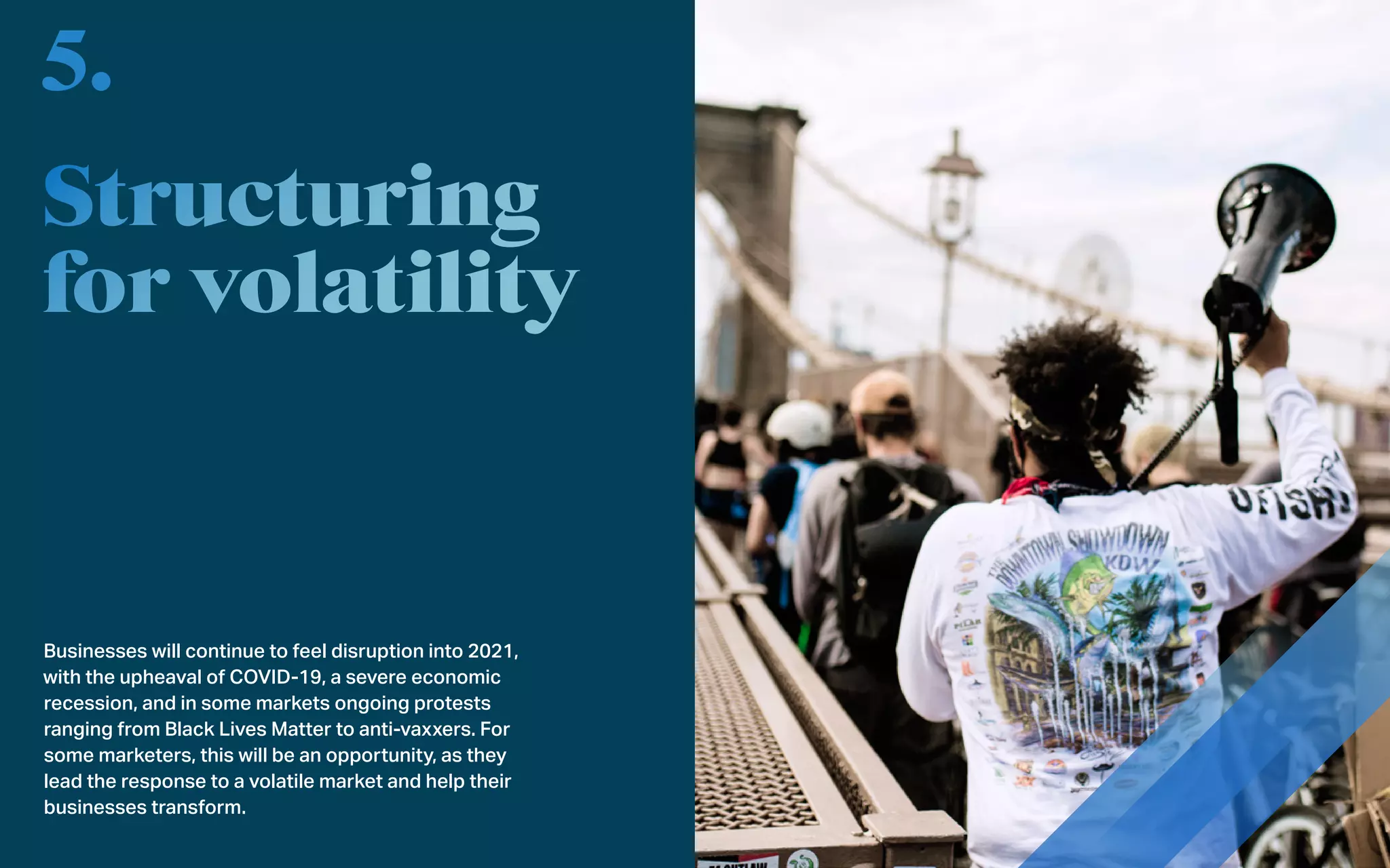 Businesses will continue to feel disruption into 2021,
with the upheaval of COVID-19, a severe economic
recession, and in some markets ongoing protests
ranging from Black Lives Matter to anti-vaxxers. For
some marketers, this will be an opportunity, as they
lead the response to a volatile market and help their
businesses transform.
5.
 