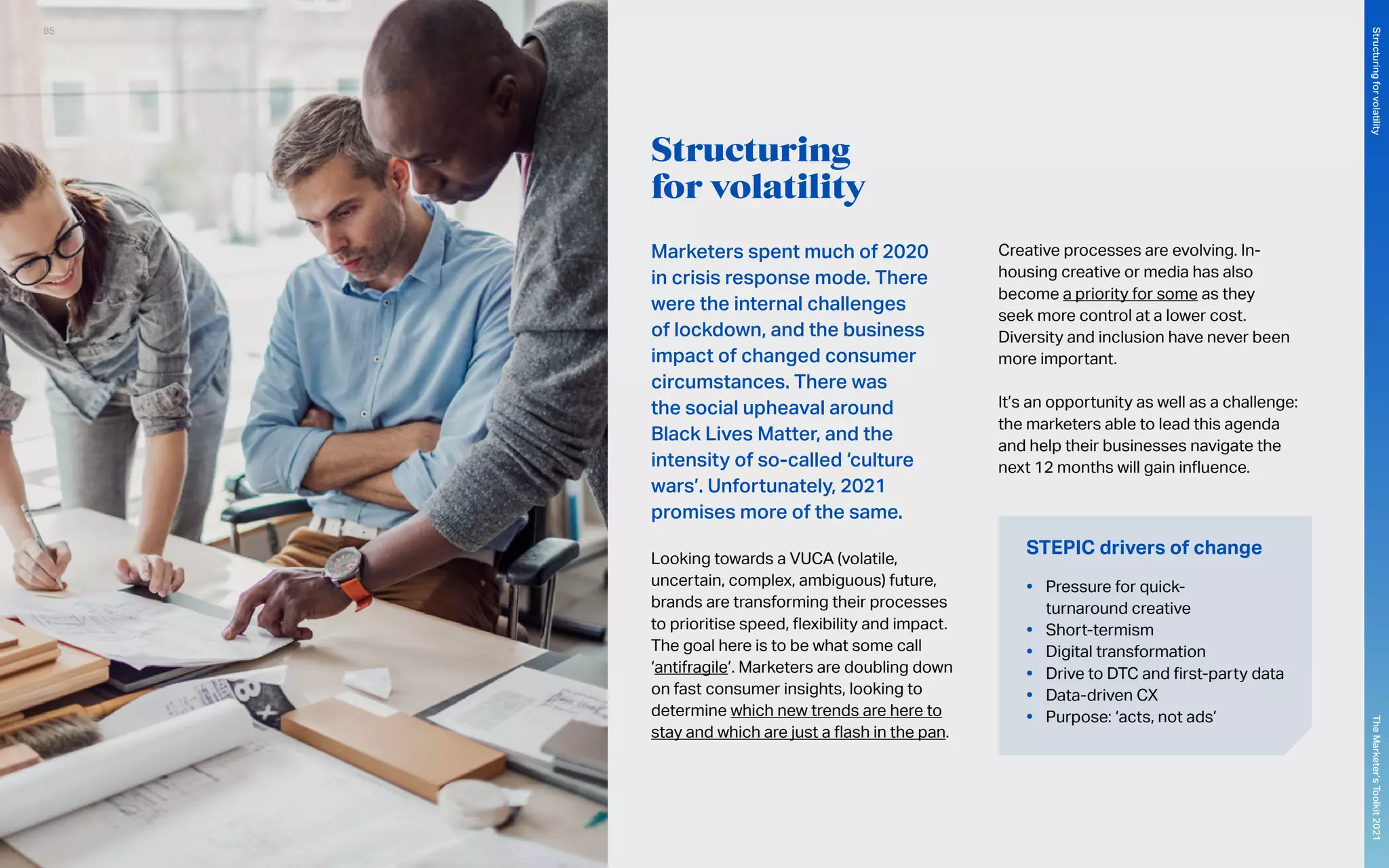 Structuring
for volatility
Marketers spent much of 2020
in crisis response mode. There
were the internal challenges
of lockdown, and the business
impact of changed consumer
circumstances. There was
the social upheaval around
Black Lives Matter, and the
intensity of so-called ‘culture
wars’. Unfortunately, 2021
promises more of the same.
Looking towards a VUCA (volatile,
uncertain, complex, ambiguous) future,
brands are transforming their processes
to prioritise speed, flexibility and impact.
The goal here is to be what some call
‘antifragile’. Marketers are doubling down
on fast consumer insights, looking to
determine which new trends are here to
stay and which are just a flash in the pan.
Creative processes are evolving. In-
housing creative or media has also
become a priority for some as they
seek more control at a lower cost.
Diversity and inclusion have never been
more important.
It’s an opportunity as well as a challenge:
the marketers able to lead this agenda
and help their businesses navigate the
next 12 months will gain influence.
STEPIC drivers of change
•	 Pressure for quick-
turnaround creative
•	 Short-termism
•	 Digital transformation
•	 Drive to DTC and first-party data
•	 Data-driven CX
•	 Purpose: ‘acts, not ads’
85
The
Marketer’s
Toolkit
2021
Structuring
for
volatility
 