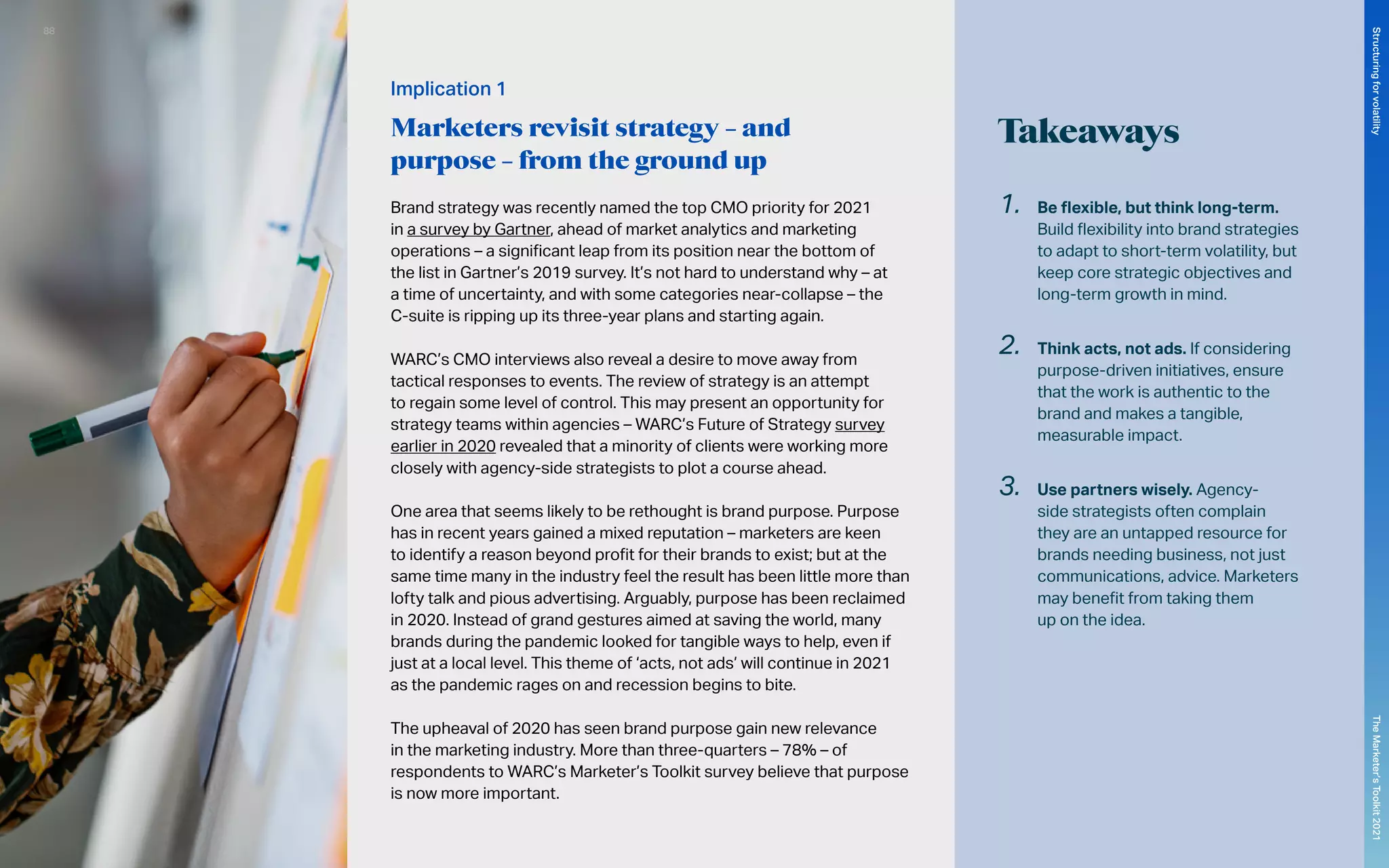 Takeaways
Brand strategy was recently named the top CMO priority for 2021
in a survey by Gartner, ahead of market analytics and marketing
operations – a significant leap from its position near the bottom of
the list in Gartner’s 2019 survey. It’s not hard to understand why – at
a time of uncertainty, and with some categories near-collapse – the
C-suite is ripping up its three-year plans and starting again.
WARC’s CMO interviews also reveal a desire to move away from
tactical responses to events. The review of strategy is an attempt
to regain some level of control. This may present an opportunity for
strategy teams within agencies – WARC’s Future of Strategy survey
earlier in 2020 revealed that a minority of clients were working more
closely with agency-side strategists to plot a course ahead.
One area that seems likely to be rethought is brand purpose. Purpose
has in recent years gained a mixed reputation – marketers are keen
to identify a reason beyond profit for their brands to exist; but at the
same time many in the industry feel the result has been little more than
lofty talk and pious advertising. Arguably, purpose has been reclaimed
in 2020. Instead of grand gestures aimed at saving the world, many
brands during the pandemic looked for tangible ways to help, even if
just at a local level. This theme of ‘acts, not ads’ will continue in 2021
as the pandemic rages on and recession begins to bite.
The upheaval of 2020 has seen brand purpose gain new relevance
in the marketing industry. More than three-quarters – 78% – of
respondents to WARC’s Marketer’s Toolkit survey believe that purpose
is now more important.
1.	 Be flexible, but think long-term.
Build flexibility into brand strategies
to adapt to short-term volatility, but
keep core strategic objectives and
long-term growth in mind.
2.	 Think acts, not ads. If considering
purpose-driven initiatives, ensure
that the work is authentic to the
brand and makes a tangible,
measurable impact.
3.	 Use partners wisely. Agency-
side strategists often complain
they are an untapped resource for
brands needing business, not just
communications, advice. Marketers
may benefit from taking them
up on the idea.
Implication 1
Marketers revisit strategy – and
purpose – from the ground up
88
The
Marketer’s
Toolkit
2021
Structuring
for
volatility
 
