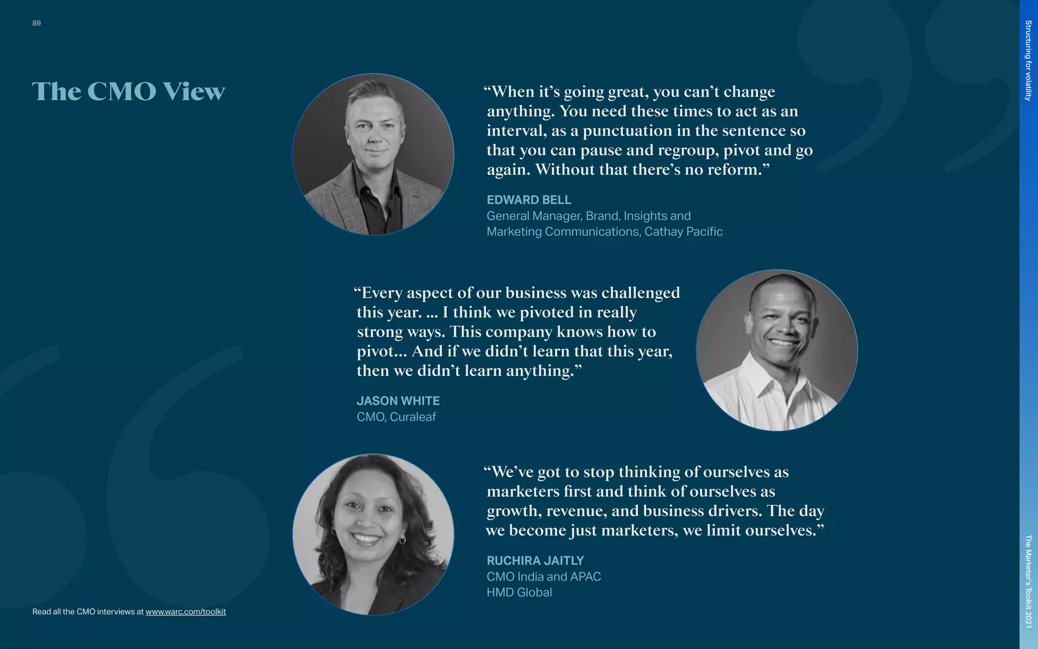 The CMO View “When it’s going great, you can’t change
anything. You need these times to act as an
interval, as a punctuation in the sentence so
that you can pause and regroup, pivot and go
again. Without that there’s no reform.”
EDWARD BELL
General Manager, Brand, Insights and
Marketing Communications, Cathay Pacific
“We’ve got to stop thinking of ourselves as
marketers first and think of ourselves as
growth, revenue, and business drivers. The day
we become just marketers, we limit ourselves.”
RUCHIRA JAITLY
CMO India and APAC
HMD Global
“Every aspect of our business was challenged
this year. … I think we pivoted in really
strong ways. This company knows how to
pivot... And if we didn’t learn that this year,
then we didn’t learn anything.”
JASON WHITE
CMO, Curaleaf
Read all the CMO interviews at www.warc.com/toolkit
89
The
Marketer’s
Toolkit
2021
Structuring
for
volatility
 