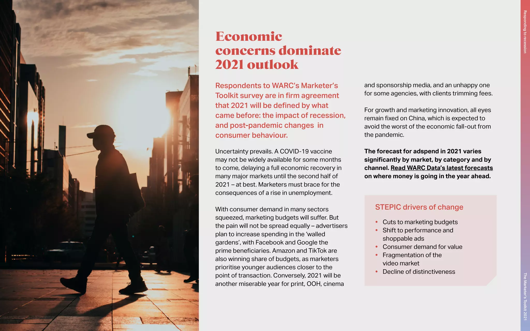 Respondents to WARC’s Marketer’s
Toolkit survey are in firm agreement
that 2021 will be defined by what
came before: the impact of recession,
and post-pandemic changes in
consumer behaviour.
Uncertainty prevails. A COVID-19 vaccine
may not be widely available for some months
to come, delaying a full economic recovery in
many major markets until the second half of
2021 – at best. Marketers must brace for the
consequences of a rise in unemployment.
With consumer demand in many sectors
squeezed, marketing budgets will suffer. But
the pain will not be spread equally – advertisers
plan to increase spending in the ‘walled
gardens’, with Facebook and Google the
prime beneficiaries. Amazon and TikTok are
also winning share of budgets, as marketers
prioritise younger audiences closer to the
point of transaction. Conversely, 2021 will be
another miserable year for print, OOH, cinema
and sponsorship media, and an unhappy one
for some agencies, with clients trimming fees.
For growth and marketing innovation, all eyes
remain fixed on China, which is expected to
avoid the worst of the economic fall-out from
the pandemic.
The forecast for adspend in 2021 varies
significantly by market, by category and by
channel. Read WARC Data’s latest forecasts
on where money is going in the year ahead.
Economic
concerns dominate
2021 outlook
STEPIC drivers of change
•	 Cuts to marketing budgets
•	 Shift to performance and
shoppable ads
•	 Consumer demand for value
•	 Fragmentation of the
video market
•	 Decline of distinctiveness
The
Marketer’s
Toolkit
2021
Responding
to
recession
9
 