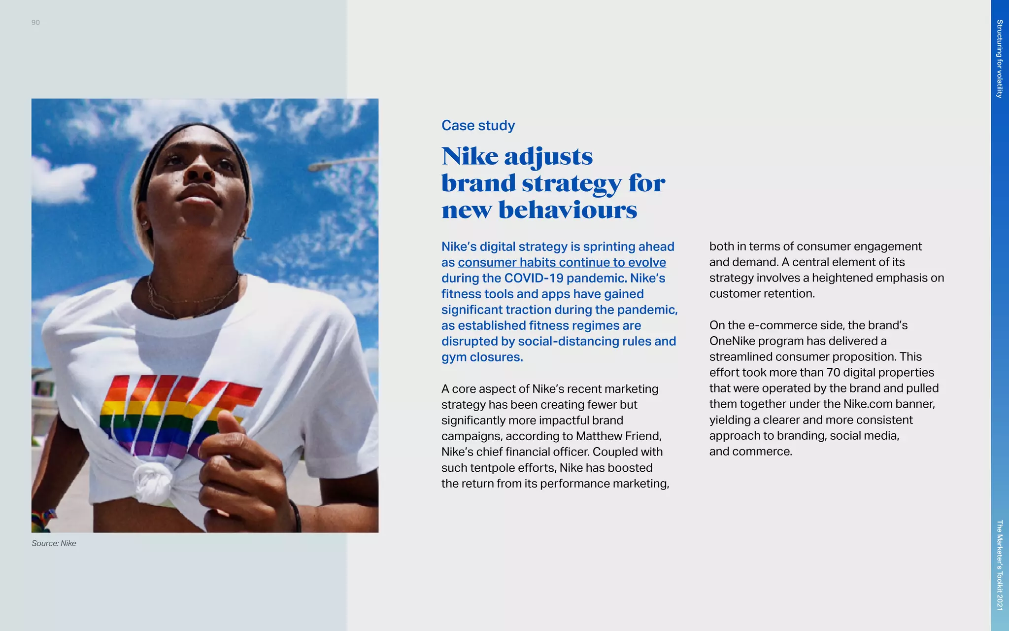 Nike adjusts
brand strategy for
new behaviours
Nike’s digital strategy is sprinting ahead
as consumer habits continue to evolve
during the COVID-19 pandemic. Nike’s
fitness tools and apps have gained
significant traction during the pandemic,
as established fitness regimes are
disrupted by social-distancing rules and
gym closures.
A core aspect of Nike’s recent marketing
strategy has been creating fewer but
significantly more impactful brand
campaigns, according to Matthew Friend,
Nike’s chief financial officer. Coupled with
such tentpole efforts, Nike has boosted
the return from its performance marketing,
both in terms of consumer engagement
and demand. A central element of its
strategy involves a heightened emphasis on
customer retention.
On the e-commerce side, the brand’s
OneNike program has delivered a
streamlined consumer proposition. This
effort took more than 70 digital properties
that were operated by the brand and pulled
them together under the Nike.com banner,
yielding a clearer and more consistent
approach to branding, social media,
and commerce.
Source: Nike
Case study
90
The
Marketer’s
Toolkit
2021
Structuring
for
volatility
 