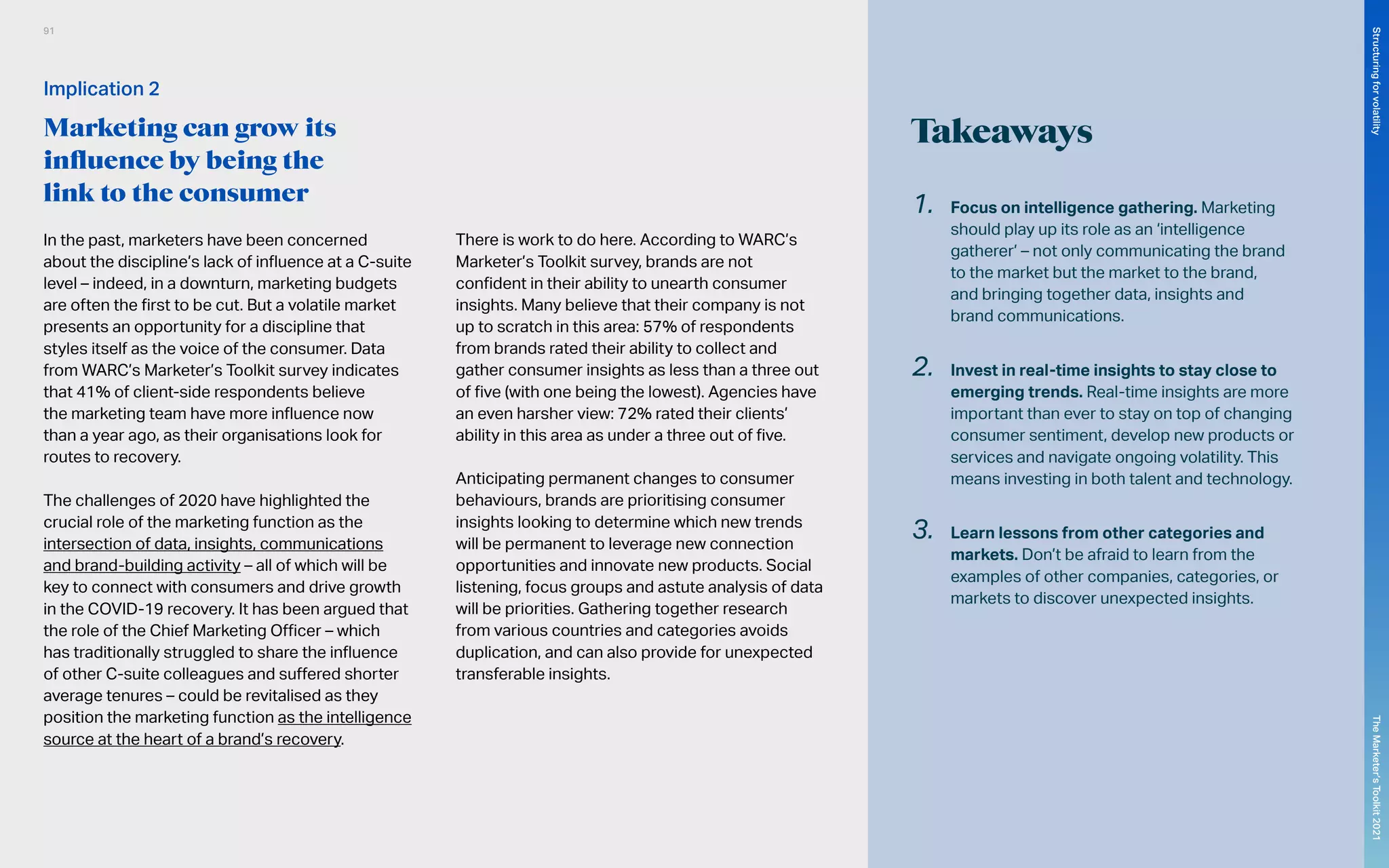 Takeaways
In the past, marketers have been concerned
about the discipline’s lack of influence at a C-suite
level – indeed, in a downturn, marketing budgets
are often the first to be cut. But a volatile market
presents an opportunity for a discipline that
styles itself as the voice of the consumer. Data
from WARC’s Marketer’s Toolkit survey indicates
that 41% of client-side respondents believe
the marketing team have more influence now
than a year ago, as their organisations look for
routes to recovery.
The challenges of 2020 have highlighted the
crucial role of the marketing function as the
intersection of data, insights, communications
and brand-building activity – all of which will be
key to connect with consumers and drive growth
in the COVID-19 recovery. It has been argued that
the role of the Chief Marketing Officer – which
has traditionally struggled to share the influence
of other C-suite colleagues and suffered shorter
average tenures – could be revitalised as they
position the marketing function as the intelligence
source at the heart of a brand’s recovery.
There is work to do here. According to WARC’s
Marketer’s Toolkit survey, brands are not
confident in their ability to unearth consumer
insights. Many believe that their company is not
up to scratch in this area: 57% of respondents
from brands rated their ability to collect and
gather consumer insights as less than a three out
of five (with one being the lowest). Agencies have
an even harsher view: 72% rated their clients’
ability in this area as under a three out of five.
Anticipating permanent changes to consumer
behaviours, brands are prioritising consumer
insights looking to determine which new trends
will be permanent to leverage new connection
opportunities and innovate new products. Social
listening, focus groups and astute analysis of data
will be priorities. Gathering together research
from various countries and categories avoids
duplication, and can also provide for unexpected
transferable insights.
1.	 Focus on intelligence gathering. Marketing
should play up its role as an ‘intelligence
gatherer’ – not only communicating the brand
to the market but the market to the brand,
and bringing together data, insights and
brand communications.
2.	 Invest in real-time insights to stay close to
emerging trends. Real-time insights are more
important than ever to stay on top of changing
consumer sentiment, develop new products or
services and navigate ongoing volatility. This
means investing in both talent and technology.
3.	 Learn lessons from other categories and
markets. Don’t be afraid to learn from the
examples of other companies, categories, or
markets to discover unexpected insights.
Implication 2
Marketing can grow its
influence by being the
link to the consumer
91
The
Marketer’s
Toolkit
2021
Structuring
for
volatility
 