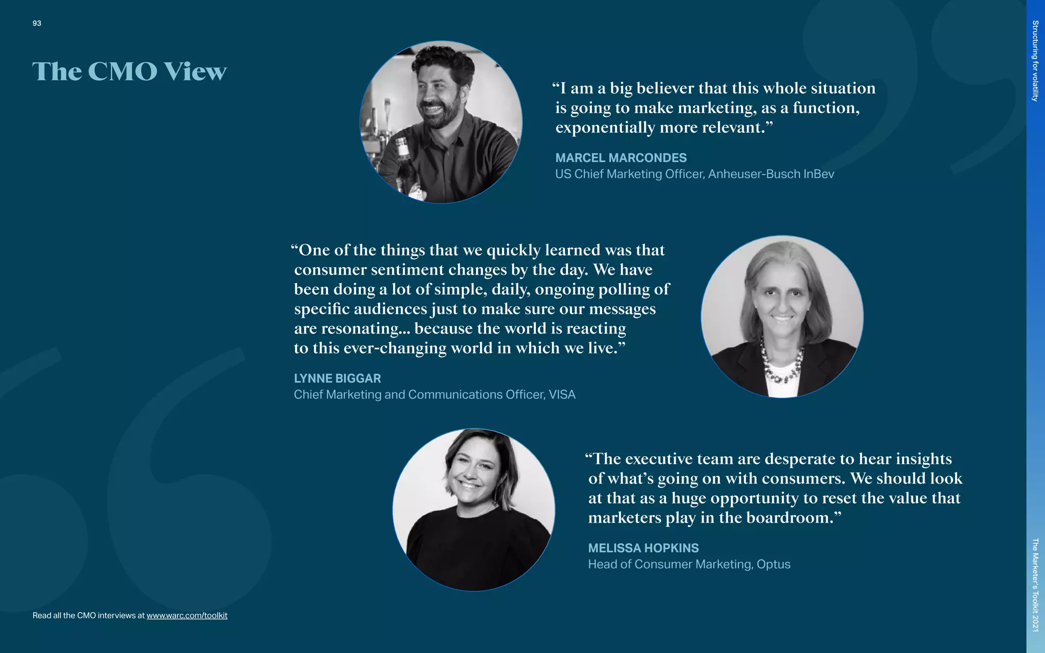 The CMO View
“I am a big believer that this whole situation
is going to make marketing, as a function,
exponentially more relevant.”
MARCEL MARCONDES
US Chief Marketing Officer, Anheuser-Busch InBev
“One of the things that we quickly learned was that
consumer sentiment changes by the day. We have
been doing a lot of simple, daily, ongoing polling of
specific audiences just to make sure our messages
are resonating… because the world is reacting
to this ever-changing world in which we live.”
LYNNE BIGGAR
Chief Marketing and Communications Officer, VISA
“The executive team are desperate to hear insights
of what’s going on with consumers. We should look
at that as a huge opportunity to reset the value that
marketers play in the boardroom.”
MELISSA HOPKINS
Head of Consumer Marketing, Optus
Read all the CMO interviews at www.warc.com/toolkit
93
The
Marketer’s
Toolkit
2021
Structuring
for
volatility
 