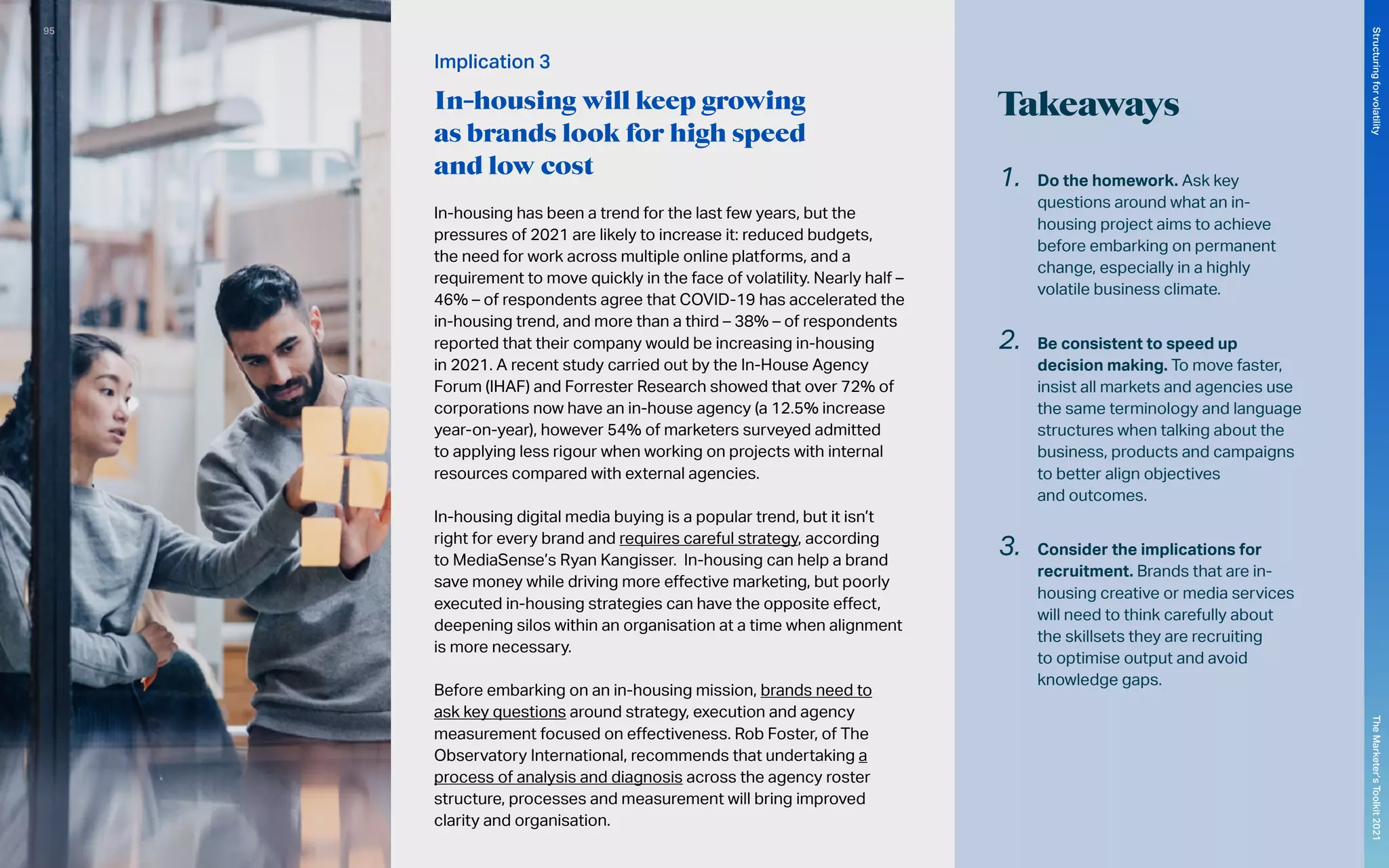 Implication 3
In-housing will keep growing
as brands look for high speed
and low cost
In-housing has been a trend for the last few years, but the
pressures of 2021 are likely to increase it: reduced budgets,
the need for work across multiple online platforms, and a
requirement to move quickly in the face of volatility. Nearly half –
46% – of respondents agree that COVID-19 has accelerated the
in-housing trend, and more than a third – 38% – of respondents
reported that their company would be increasing in-housing
in 2021. A recent study carried out by the In-House Agency
Forum (IHAF) and Forrester Research showed that over 72% of
corporations now have an in-house agency (a 12.5% increase
year-on-year), however 54% of marketers surveyed admitted
to applying less rigour when working on projects with internal
resources compared with external agencies.
In-housing digital media buying is a popular trend, but it isn’t
right for every brand and requires careful strategy, according
to MediaSense’s Ryan Kangisser. In-housing can help a brand
save money while driving more effective marketing, but poorly
executed in-housing strategies can have the opposite effect,
deepening silos within an organisation at a time when alignment
is more necessary.
Before embarking on an in-housing mission, brands need to
ask key questions around strategy, execution and agency
measurement focused on effectiveness. Rob Foster, of The
Observatory International, recommends that undertaking a
process of analysis and diagnosis across the agency roster
structure, processes and measurement will bring improved
clarity and organisation.
Takeaways
1.	 Do the homework. Ask key
questions around what an in-
housing project aims to achieve
before embarking on permanent
change, especially in a highly
volatile business climate.
2.	 Be consistent to speed up
decision making. To move faster,
insist all markets and agencies use
the same terminology and language
structures when talking about the
business, products and campaigns
to better align objectives
and outcomes.
3.	 Consider the implications for
recruitment. Brands that are in-
housing creative or media services
will need to think carefully about
the skillsets they are recruiting
to optimise output and avoid
knowledge gaps.
95
The
Marketer’s
Toolkit
2021
Structuring
for
volatility
 