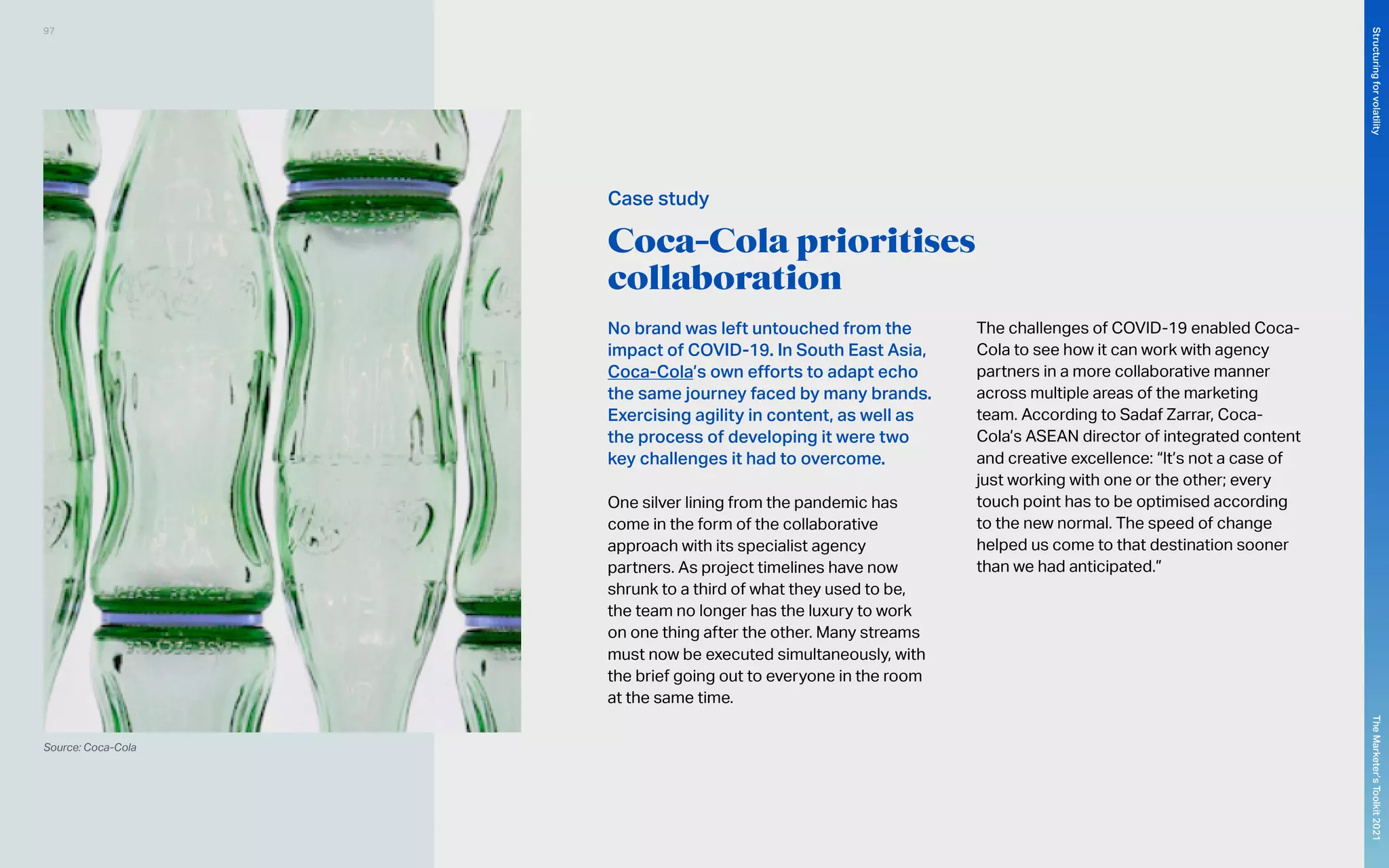 Coca-Cola prioritises
collaboration
No brand was left untouched from the
impact of COVID-19. In South East Asia,
Coca-Cola’s own efforts to adapt echo
the same journey faced by many brands.
Exercising agility in content, as well as
the process of developing it were two
key challenges it had to overcome.
One silver lining from the pandemic has
come in the form of the collaborative
approach with its specialist agency
partners. As project timelines have now
shrunk to a third of what they used to be,
the team no longer has the luxury to work
on one thing after the other. Many streams
must now be executed simultaneously, with
the brief going out to everyone in the room
at the same time.
The challenges of COVID-19 enabled Coca-
Cola to see how it can work with agency
partners in a more collaborative manner
across multiple areas of the marketing
team. According to Sadaf Zarrar, Coca-
Cola’s ASEAN director of integrated content
and creative excellence: “It’s not a case of
just working with one or the other; every
touch point has to be optimised according
to the new normal. The speed of change
helped us come to that destination sooner
than we had anticipated.”
Source: Coca-Cola
Case study
97
The
Marketer’s
Toolkit
2021
Structuring
for
volatility
 