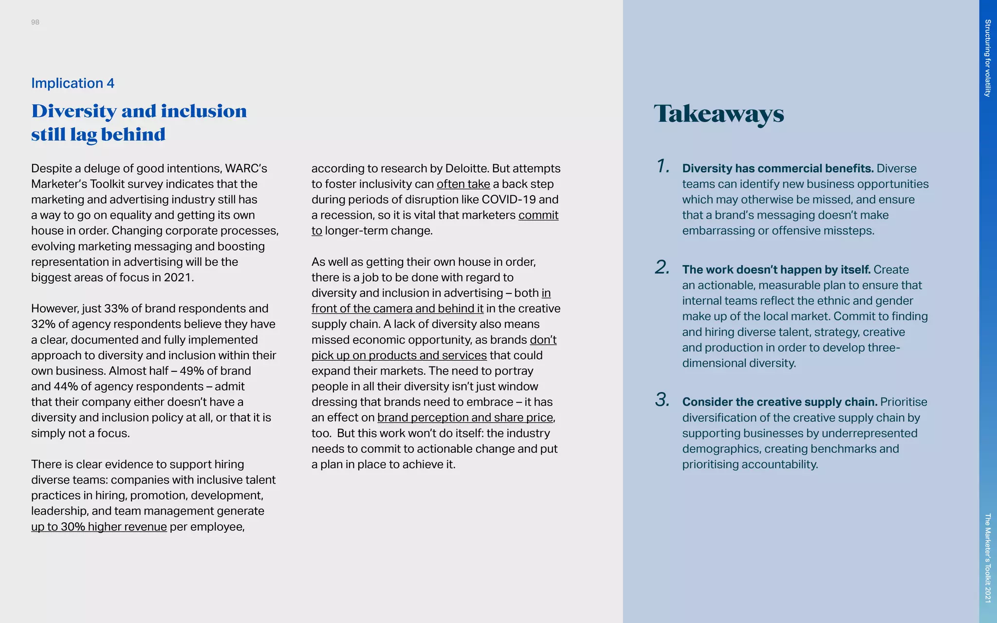 Takeaways
1.	 Diversity has commercial benefits. Diverse
teams can identify new business opportunities
which may otherwise be missed, and ensure
that a brand’s messaging doesn’t make
embarrassing or offensive missteps.
2.	 The work doesn’t happen by itself. Create
an actionable, measurable plan to ensure that
internal teams reflect the ethnic and gender
make up of the local market. Commit to finding
and hiring diverse talent, strategy, creative
and production in order to develop three-
dimensional diversity.
3.	 Consider the creative supply chain. Prioritise
diversification of the creative supply chain by
supporting businesses by underrepresented
demographics, creating benchmarks and
prioritising accountability.
Despite a deluge of good intentions, WARC’s
Marketer’s Toolkit survey indicates that the
marketing and advertising industry still has
a way to go on equality and getting its own
house in order. Changing corporate processes,
evolving marketing messaging and boosting
representation in advertising will be the
biggest areas of focus in 2021.
However, just 33% of brand respondents and
32% of agency respondents believe they have
a clear, documented and fully implemented
approach to diversity and inclusion within their
own business. Almost half – 49% of brand
and 44% of agency respondents – admit
that their company either doesn’t have a
diversity and inclusion policy at all, or that it is
simply not a focus.
There is clear evidence to support hiring
diverse teams: companies with inclusive talent
practices in hiring, promotion, development,
leadership, and team management generate
up to 30% higher revenue per employee,
according to research by Deloitte. But attempts
to foster inclusivity can often take a back step
during periods of disruption like COVID-19 and
a recession, so it is vital that marketers commit
to longer-term change.
As well as getting their own house in order,
there is a job to be done with regard to
diversity and inclusion in advertising – both in
front of the camera and behind it in the creative
supply chain. A lack of diversity also means
missed economic opportunity, as brands don’t
pick up on products and services that could
expand their markets. The need to portray
people in all their diversity isn’t just window
dressing that brands need to embrace – it has
an effect on brand perception and share price,
too. But this work won’t do itself: the industry
needs to commit to actionable change and put
a plan in place to achieve it.
Implication 4
Diversity and inclusion
still lag behind
98
The
Marketer’s
Toolkit
2021
Structuring
for
volatility
 