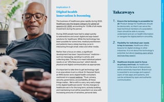 The business of healthcare grew rapidly during 2020.
Healthcare was the largest category for global ad
spend in Q1 2020, accounting for 10.6% of all media
investment during the period.
During 2020 people have had to adapt quickly
to telemedicine and smart digital and app-based
solutions for healthcare. While the technology has
been possible for some time, medical practitioners
and patients have a steep learning curve in
interacting through email, video and other media.
Rather than a focus on video, a significant
development has been “asynchronous” medicine –
such as messaging, sending in a photo, and
collecting data. The key is to meet individual patient
needs on an “effortless journey”, which blends
physical and digital communication as appropriate.
It’s important to take time to get technology right
in an area where trust is critical. Dr Harpreet Sood,
an NHS doctor and a digital health consultant,
cautioned on a recent webinar, “Trust, privacy,
security, governance, accountability, all these
things matter... We’re still in a very, very early stage
in the digital healthcare world.” As the changes to
healthcare set in for the long term, actively building
and maintaining trust will be essential in an area with
increasing amounts of sensitive, personal data.
Implication 3
Digital health
innovation is booming
Takeaways
1.	 Ensure the technology is accessible for
all. Product design for healthcare should
be democratic, so that it can serve the
least technical members of a population.
Users should be able to access,
understand and act on health information
or navigate the digital platform smoothly.
2.	 Flexibility for individual user needs
is key to success. Healthcare offers
lessons for digital strategy in other
industries. It is not about the technology’s
potential, but about meeting users where
and how they need it.
3.	 Healthcare brands need to focus
on privacy and trust. As healthcare
moves online the issue of data privacy
will be extremely important. Brand trust
is essential to encourage and support
users of new apps and systems, and
can be achieved by open and authentic
communication.
114
The
Marketer’s
Toolkit
2021
Finding
the
white
space
in
wellness
 