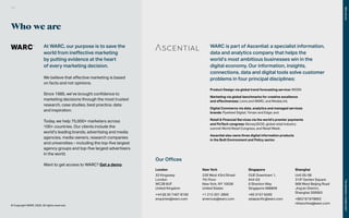 Who we are
At WARC, our purpose is to save the
world from ineffective marketing
by putting evidence at the heart
of every marketing decision.
We believe that effective marketing is based
on facts and not opinions.
Since 1985, we’ve brought confidence to
marketing decisions through the most trusted
research, case studies, best practice, data
and inspiration.
Today, we help 75,000+ marketers across
100+ countries. Our clients include the
world’s leading brands, advertising and media
agencies, media owners, research companies
and universities – including the top-five largest
agency groups and top-five largest advertisers
in the world.
Want to get access to WARC? Get a demo
© Copyright WARC 2020. All rights reserved.
WARC is part of Ascential: a specialist information,
data and analytics company that helps the
world’s most ambitious businesses win in the
digital economy. Our information, insights,
connections, data and digital tools solve customer
problems in four principal disciplines:
Product Design via global trend forecasting service: WGSN
Marketing via global benchmarks for creative excellence
and effectiveness: Lions and WARC, and MediaLink;
Digital Commerce via data, analytics and managed services
brands: Flywheel Digital, Yimian and Edge; and
Retail & Financial Services via the world’s premier payments
and FinTech congress: Money20/20, global retail industry
summit World Retail Congress, and Retail Week.
Ascential also owns three digital information products
in the Built Environment and Policy sector.
Our Offices
London
33 Kingsway
London
WC2B 6UF
United Kingdom
+44 (0) 20 7467 8100
enquiries@warc.com
New York
229 West 43rd Street
7th Floor
New York, NY 10036
United States
+1 212 201 2800
americas@warc.com
Singapore
OUE Downtown 1,
#44-03
6 Shenton Way
Singapore 068809
+65 3157 6200
asiapacific@warc.com
Shanghai
Unit 05-08
31/F Garden Square
968 West Beijing Road
Jing’an District,
Shanghai 200063
+862161978692
nihaochina@warc.com
122
The
Marketer’s
Toolkit
2021
Who
we
are
 