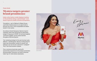 Indian online fashion retailer Myntra is betting
on the pandemic being a “gamechanger” in its
quest to grow its mobile commerce proposition.
The platform – part of Walmart’s Flipkart Group –
used India’s festival season as an opportunity to
become one of the “most recognisable and salient
brands” in the market.
According to Harish Narayanan, Myntra’s head of
marketing, rather than paring back its advertising
budget in response to COVID-19, the brand targeted
“prominent visibility” across media channels
throughout 2020 and beyond.
“Our marketing strategy for this year has been quite
different,” said Narayanan. Myntra is looking beyond
India’s key metropolitan markets for growth, and
believes it can recruit new customers in “untapped”
Tier II, Tier III and southern markets.
The e-commerce brand also used its IPL
sponsorship programme to drive deeper penetration
among younger consumers, as it aims to become
India’s “go-to” online fashion destination.
Myntra targets greater
brand prominence
Source: Myntra
Case study
The
Marketer’s
Toolkit
2021
Responding
to
recession
16
 