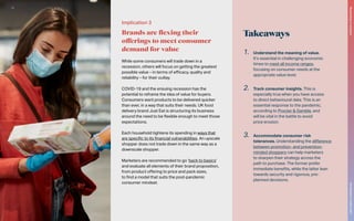 Takeaways
While some consumers will trade down in a
recession, others will focus on getting the greatest
possible value – in terms of efficacy, quality and
reliability – for their outlay.
COVID-19 and the ensuing recession has the
potential to reframe the idea of value for buyers.
Consumers want products to be delivered quicker
than ever, in a way that suits their needs. UK food
delivery brand Just Eat is structuring its business
around the need to be flexible enough to meet those
expectations.
Each household tightens its spending in ways that
are specific to its financial vulnerabilities. An upscale
shopper does not trade down in the same way as a
downscale shopper.
Marketers are recommended to go ‘back to basics’
and evaluate all elements of their brand proposition,
from product offering to price and pack sizes,
to find a model that suits the post-pandemic
consumer mindset.
1.	 Understand the meaning of value.
It’s essential in challenging economic
times to meet all income ranges,
focusing on consumer needs at the
appropriate value level.
2.	 Track consumer insights. This is
especially true when you have access
to direct behavioural data. This is an
essential response to the pandemic,
according to Procter & Gamble, and
will be vital in the battle to avoid
price erosion.
3.	 Accommodate consumer risk
tolerances. Understanding the difference
between promotion- and prevention-
minded shoppers can help marketers
to sharpen their strategy across the
path to purchase. The former prefer
immediate benefits, while the latter lean
towards security and rigorous, pre-
planned decisions.
Implication 3
Brands are flexing their
offerings to meet consumer
demand for value
The
Marketer’s
Toolkit
2021
Responding
to
recession
19
 