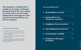 SIX CHALLENGES FOR 2021
The report is based on three inputs:
•	 A global survey of 1000+ marketing executives;
•	 One-on-one interviews with more than 20 CMOs
and marketing leaders;
•	 A review of the latest best practice, research and
examples on WARC.
The report is built around the STEPIC methodology
developed by WARC’s parent company Ascential –
see page 6 for details.
The Marketer’s Toolkit 2021 is
a guide to six major challenges
facing brands in the year ahead.
For each, it lists out the major
implications and suggests some
practical steps marketers can
take in response.
8
27
48
66
84
104
Responding to recession
Staying effective in
the age of e-commerce
Engaging at-home consumers
Succeeding in the closed web
Structuring for volatility
Finding the white space
in wellness
In
this
report
The
Marketer’s
Toolkit
2021
2
 