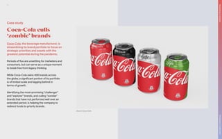 Coca-Cola, the beverage manufacturer, is
streamlining its brand portfolio to focus on
strategic priorities and assets with the
greatest potential during the pandemic.
Periods of flux are unsettling for marketers and
consumers, but can serve as a unique moment
to break free from legacy thinking.
While Coca-Cola owns 400 brands across
the globe, a significant portion of its portfolio
is of limited scale and lagging behind in
terms of growth.
Identifying the most-promising “challenger”
and “explorer” brands, and culling “zombie”
brands that have not performed well over an
extended period, is helping the company to
redirect funds to priority brands.
Coca-Cola culls
‘zombie’ brands
Source: Coca-Cola
Case study
The
Marketer’s
Toolkit
2021
Responding
to
recession
21
 