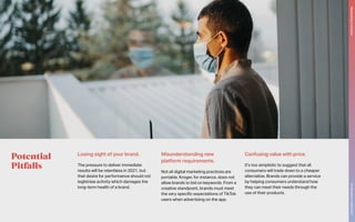 Potential
Pitfalls
Losing sight of your brand.
The pressure to deliver immediate
results will be relentless in 2021, but
that desire for performance should not
legitimise activity which damages the
long-term health of a brand.
Misunderstanding new
platform requirements.
Not all digital marketing practices are
portable. Kroger, for instance, does not
allow brands to bid on keywords. From a
creative standpoint, brands must meet
the very specific expectations of TikTok
users when advertising on the app.
Confusing value with price.
It’s too simplistic to suggest that all
consumers will trade down to a cheaper
alternative. Brands can provide a service
by helping consumers understand how
they can meet their needs through the
use of their products.
The
Marketer’s
Toolkit
2021
Responding
to
recession
25
 