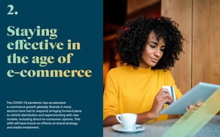 The COVID-19 pandemic has accelerated
e-commerce growth globally. Brands in many
sectors have had to respond, bringing forward plans
to rethink distribution and experimenting with new
models, including direct-to-consumer options. This
shift will have knock-on effects on brand strategy
and media investment.
2.
 