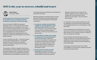 2021 is the year to recover, rebuild and renew
David Tiltman
VP Content, WARC
At some point in the next year, the focus will turn
to the rebuild. How can marketers help their
businesses, and society, come back stronger?
This is the tenth time WARC has released a
Marketer’s Toolkit – an annual guide to the trends
and challenges of the coming year. It’s fair to say
that the questions facing marketers as we approach
2021 are more profound than any previous year –
from navigating the rest of the pandemic to
plotting the rebuild; from planning across a tech
oligopoly to responding meaningfully to the need for
greater diversity.
In many markets we are still in – to borrow a phrase
from the writer Elizabeth Bowen – the ‘lightless
middle of the tunnel’. Hopes of an effective
vaccine are growing, but mass roll-out remains
several months away.
The pandemic of 2020 is a tragedy in itself, but as
we look ahead it is the after-effects that will come to
dominate marketers’ lives. The impact of recession
changed consumer buying habits (both temporary
and permanent), and acceleration of trends in tech
and media all feature prominently in the feedback we
received for this report.
Marketing strategy increasingly requires scenario
planning. And the base scenario (between best
and worst case) for the Marketer’s Toolkit 2021
is as follows:
1.	A vaccine (or multiple vaccines) will be
available for mass distribution in major
markets by end of H1 2021. Until that
time, consumers in many markets, notably
in Europe and the US, will be subject to
restrictions – these may wax and wane over
many months.
2.	As the pandemic recedes, the economic
consequences of prolonged disruption
start to become clear. A significant
increase in unemployment compared with
pre-pandemic levels will act as a drag on
recovery. The supply-side shock of the
initial pandemic period is replaced by a
demand-side squeeze on consumers’
disposable incomes.
3.	The economic pain will be unevenly
distributed, with markets that have
contained the pandemic recovering more
quickly (WARC is producing a separate
Marketer’s Toolkit report on China for this
reason). However, economic activity in most
markets will not have returned to 2019
levels at the end of 2021 – this is in line with
IMF forecasts.
For marketers, there are opportunities here as well
as challenges, as consumers look to governments
and businesses (to steal an oft-used slogan) to ‘build
back better’.
If one of marketing’s key contributions is to be the
voice of the consumer, then those who can help align
their business to the changing consumer contexts of
2021 are well placed to prosper.
And if, as behavioural scientists argue, times of
change are when we form new habits, then there has
arguably never been a better time to identify new
consumption opportunities and disrupt established
brand relationships.
The lessons in this report, drawn from content
across WARC, are a first step for marketers who want
to seize these opportunities.
In
this
report
The
Marketer’s
Toolkit
2021
3
 