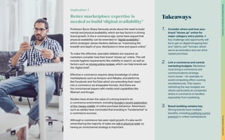Takeaways
1.	 Consider where and how your
brand “shows up” online for
major category entry points. A
key challenge and opportunity will
be to get on digital shopping lists
and “add to cart” formats, which
serve as reminders and can drive
repeat purchase.
2.	 Link e-commerce and central
marketing budgets. Marketers
must bring e-commerce and
communications strategy
much closer – for example, to
avoid competing offers running
simultaneously. This means
rethinking the way budgets are
siloed, particularly at companies
where e-commerce is handled
separately from marketing.
3.	 Brand-building remains key.
Strong brands have multiple
benefits, including justifying a price
premium in online marketplaces.
Professor Byron Sharp famously wrote about the need to build
mental and physical availability, which are key factors in driving
brand growth. In the e-commerce age, some have argued that
physical availability can be extended to “digital availability”,
which strategist James Hankins defines as “maximising the
breadth and depth of your distribution in time and space online”.
To make this effective, specialist skillsets are required, as
marketers consider how their brand “shows up” online. This will
include hygiene requirements like visibility in search, as well as
factors such as strong online reviews, which can help brands win
the ‘digital shelf’.
Effective e-commerce requires deep knowledge of online
marketplaces such as Amazon and Alibaba, and platforms
like Facebook and YouTube which are extending their reach
into e-commerce via shoppable formats. And there are
the omnichannel players with media retail capabilities like
Walmart and Kroger.
Studies have shown the value of a strong brand in an
e-commerce environment, including Google’s recent exploration
of the ‘messy middle’ of online purchase behaviour. Advertisers
such as adidas have concluded that branding is “fundamental” to
e-commerce success.
Although e-commerce has seen rapid growth, it’s also worth
remembering the majority of sales are still in physical retail, so
having an omnichannel strategy is important.
Implication 1
Better marketplace expertise is
needed to build ‘digital availability’
32
The
Marketer’s
Toolkit
2021
Staying
effective
in
the
age
of
e-commerce
 