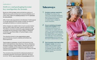Takeaways
Brands are offering bigger packs and bulk-buy options, at
different price points, as they look to boost profitability out of
online retail. Fragile and unwieldy products must be optimised
for home delivery.
62% of client-side respondents to the Marketer’s Toolkit agreed
or strongly agreed that they actively consider the impact of
packaging and delivery on customer experience.
Online shoppers are unable to feel or touch a product before
they buy which makes the wider customer experience vital.
The delivery of products represents a new “moment of truth”
for brands with the potential to either delight or disappoint
consumers, says Patrick Miller of Flywheel Digital, a sister
brand of WARC.
The unboxing moment is a key opportunity to stand
out and showcase a brand’s creativity, and enhance the
brand experience.
Trust is vital in e-commerce, not just in the brand but in the
end-to-end experience, notes David Carr, Director, Marketing
Strategy & Analysis, Publicis Sapient: “Reassure the public on
products’ availability and the robustness and safety of your
manufacturing capabilities”. A “Track my order” feature can help
reassure consumers.
The coronavirus has promoted the widespread adoption of
contactless payments. Euromonitor states this “low touch
economy” will also spur innovation in the packaging spheres.
1.	 Excellent customer experience
is critical. Free delivery, free
returns and extended satisfaction
guarantees should be considered.
Use packaging and delivery
in creative ways to delight at-
home consumers.
2.	 Ensure marketing and supply
chains work together. If your
marketing drives demand, it’s
crucial that your supply chain can
meet it. This means breaking down
pre-existing silos so that marketing
and supply chains work together.
This might also mean reprioritising
brand portfolios and focusing on
the most in-demand items or range.
3.	 Pack innovation must meet online
shoppers’ needs. Consumers
expect pack innovations which
protect contents from spillage
or breakage. Promote safety and
hygiene by offering contactless
delivery options.
Implication 2
Delivery and packaging become
key touchpoints for brands
36
The
Marketer’s
Toolkit
2021
Staying
effective
in
the
age
of
e-commerce
 