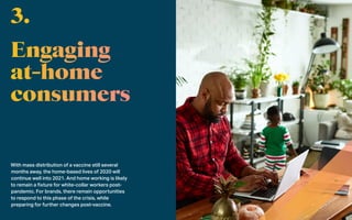 With mass distribution of a vaccine still several
months away, the home-based lives of 2020 will
continue well into 2021. And home working is likely
to remain a fixture for white-collar workers post-
pandemic. For brands, there remain opportunities
to respond to this phase of the crisis, while
preparing for further changes post-vaccine.
3.
 