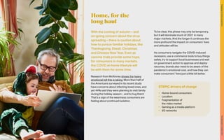 With the coming of autumn – and
on-going concern about the virus
spreading – there is caution about
how to pursue familiar holidays, like
Thanksgiving, Diwali, Christmas
and Chinese New Year. Even as
vaccine trials provide some hope,
for consumers in many markets,
the COVID at-home lifestyle will
be with them for some time.
Research from McKinney shows the heavy
emotional toll this is taking. More than half of
the Americans surveyed in its recent study
have concerns about infecting loved ones, and
yet 44% said they were planning to visit family
during the holiday season – and to hug them!
That’s a sign of the weariness consumers are
feeling about continued isolation.
To be clear, this phase may only be temporary,
but it will dominate much of 2021 in many
major markets. And the longer it continues the
more profound the impact on consumers’ lives
and attitudes will be.
As consumers navigate the COVID-induced
recession, use e-commerce tools to buy things
safely, try to support local businesses and wait
on government action to approve and deploy
vaccines, brands also need to be aware of the
pandemic’s emotional cost, and how they can
make consumers’ lives just a little bit better.
Home, for the
long haul
STEPIC drivers of change
•	 Home-bound consumers
•	 Localism
•	 Fragmentation of
the video market
•	 Gaming as a media platform
•	 5G networks
49
The
Marketer’s
Toolkit
2021
Engaging
at-home
consumers
 