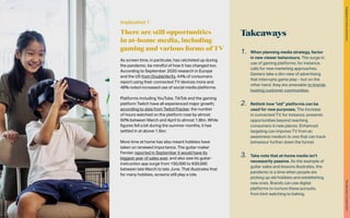 Takeaways
1.	 When planning media strategy, factor
in new viewer behaviours. The surge in
use of gaming platforms, for instance,
calls for new marketing approaches.
Gamers take a dim view of advertising
that interrupts game play – but on the
other hand, they are amenable to brands
hosting customer communities.
2.	 Rethink how “old” platforms can be
used for new purposes. The increase
in connected TV, for instance, presents
opportunities beyond reaching
consumers in new places. Enhanced
targeting can improve TV from an
awareness medium to one that can track
behaviour further down the funnel.
3.	 Take note that at-home media isn’t
necessarily passive. As the example of
guitar sales and lessons illustrates, the
pandemic is a time when people are
picking up old hobbies and establishing
new ones. Brands can use digital
platforms to nurture these pursuits,
from bird-watching to baking.
Implication 1
There are still opportunities
in at-home media, including
gaming and various forms of TV
As screen time, in particular, has ratcheted up during
the pandemic, be mindful of how it has changed too.
According to September 2020 research in Europe
and the US from DoubleVerify, 44% of consumers
report using their connected TV devices more and
48% noted increased use of social media platforms.
Platforms including YouTube, TikTok and the gaming
platform Twitch have all experienced major growth;
according to data from TwitchTracker, the number
of hours watched on the platform rose by almost
50% between March and April to almost 1.8bn. While
figures fell a bit during the summer months, it has
settled in at above 1.5bn.
More time at home has also meant hobbies have
taken on renewed importance. The guitar-maker
Fender reported in September it would have its
biggest year of sales ever, and also saw its guitar-
instruction app surge from 150,000 to 930,000
between late March to late June. That illustrates that
for many hobbies, screens still play a role.
53
The
Marketer’s
Toolkit
2021
Engaging
at-home
consumers
 