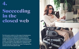 The third-party cookie is on the verge of obsolescence,
as a consequence of regulatory pressures and the
unilateral actions of companies including Apple and
Google. This hands even more power to ecosystems like
Amazon and Alibaba. With digital advertising dominated
by a small number of media platforms, marketers face
the daunting task of figuring out a way of managing their
activity across those garden walls.
4.
 