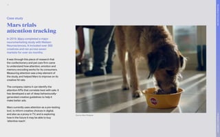 Mars trials
attention tracking
In 2019, Mars completed a major
neuromarketing study with Nielsen
Neurosciences. It included over 300
creatives and ran across seven
markets for over six months.
It was through this piece of research that
the confectionery and pet care firm came
to understand how attention, emotion and
memory encoding works for its consumers.
Measuring attention was a key element of
the study, and helped Mars to improve on its
creative hit rate.
The company claims it can identify the
attention KPIs that correlate best with sale. It
has developed a set of deep behaviourally-
generated creative guidelines to help it
make better ads.
Mars currently uses attention as a pre-testing
tool, to inform creative choices in digital,
and also as a proxy in TV, and is exploring
how in the future it may be able to buy
‘attentive reach’.
Source: Mars Pedigree
Case study
74
The
Marketer’s
Toolkit
2021
Succeeding
in
the
closed
web
 