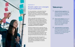 Implication 3
Brands explore new strategies
for personalisation
Takeaways
1.	 Comply with data regulations. Any
collection and use of first-party data
must comply with local regulation,
including the forthcoming California
Privacy Rights Act.
2.	 Partner with publishers. Brands can
explore deeper partnerships with
content publishers, whose audience
data and consumer relationships
become more valuable in a post-
cookie media market.
3.	 Avoid dependence on tech giants.
Marketers should audit their reliance
on the digital platforms. Some, like
Patagonia, have decided that they were
too dependent and opted to move
investment elsewhere.
For many advertisers – particularly those that
have responded to the pandemic by selling
directly to consumers – the demise of third-party
cookies means a renewed focus on the collection
of first-party data.
Others, especially those selling consumer
packaged goods, may conclude it is not worth
the effort to try to better the digital platforms in
the costly science of data-led personalisation.
For those marketers, the goal will be to develop
a strategy for winning within marketplace
ecosystems like Amazon and Alibaba.
Marketers will likely need to reappraise their ad
tech stacks. A data management platform (DMP)
may not be as useful in a post-cookie landscape.
New opportunities to manage and benefit
from customer data present themselves in the
form of Consent Management Platforms, Tag
Management Solutions and data ‘clean rooms’.
The latter may prove vital in the growth of
addressable TV advertising in 2021, a channel
which appeals to marketers but has been
hindered by the practicalities of customer
data sharing.
75
The
Marketer’s
Toolkit
2021
Succeeding
in
the
closed
web
 