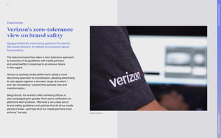 Verizon halted its advertising spend on Facebook,
the social network, in relation to a concern about
brand safety.
The telecoms brand has taken a zero-tolerance approach
to breaches of its guidelines with media partners,
and acted swiftly in response to an obvious failure
in this regard.
Verizon is pushing media platforms to adopt a more
discerning approach to monetisation, allowing advertising
to only appear against a narrower range of content –
and “de-monetising” content that spreads hate and
misinformation.
Diego Scotti, the brand’s chief marketing officer, is
also campaigning for greater third-party verification on
platforms like Facebook. “We have a very clear set of
brand-safety guidelines and policies that all of our media
partners know – and that all of our media partners must
enforce,” he said.
Verizon’s zero-tolerance
view on brand safety
Case study
Source: Verizon
80
The
Marketer’s
Toolkit
2021
Succeeding
in
the
closed
web
 