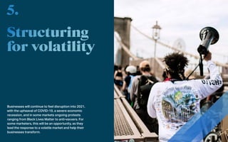 Businesses will continue to feel disruption into 2021,
with the upheaval of COVID-19, a severe economic
recession, and in some markets ongoing protests
ranging from Black Lives Matter to anti-vaxxers. For
some marketers, this will be an opportunity, as they
lead the response to a volatile market and help their
businesses transform.
5.
 