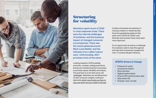 Structuring
for volatility
Marketers spent much of 2020
in crisis response mode. There
were the internal challenges
of lockdown, and the business
impact of changed consumer
circumstances. There was
the social upheaval around
Black Lives Matter, and the
intensity of so-called ‘culture
wars’. Unfortunately, 2021
promises more of the same.
Looking towards a VUCA (volatile,
uncertain, complex, ambiguous) future,
brands are transforming their processes
to prioritise speed, flexibility and impact.
The goal here is to be what some call
‘antifragile’. Marketers are doubling down
on fast consumer insights, looking to
determine which new trends are here to
stay and which are just a flash in the pan.
Creative processes are evolving. In-
housing creative or media has also
become a priority for some as they
seek more control at a lower cost.
Diversity and inclusion have never been
more important.
It’s an opportunity as well as a challenge:
the marketers able to lead this agenda
and help their businesses navigate the
next 12 months will gain influence.
STEPIC drivers of change
•	 Pressure for quick-
turnaround creative
•	 Short-termism
•	 Digital transformation
•	 Drive to DTC and first-party data
•	 Data-driven CX
•	 Purpose: ‘acts, not ads’
85
The
Marketer’s
Toolkit
2021
Structuring
for
volatility
 