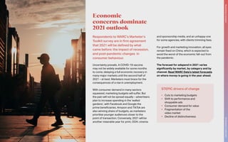 Respondents to WARC’s Marketer’s
Toolkit survey are in firm agreement
that 2021 will be defined by what
came before: the impact of recession,
and post-pandemic changes in
consumer behaviour.
Uncertainty prevails. A COVID-19 vaccine
may not be widely available for some months
to come, delaying a full economic recovery in
many major markets until the second half of
2021 – at best. Marketers must brace for the
consequences of a rise in unemployment.
With consumer demand in many sectors
squeezed, marketing budgets will suffer. But
the pain will not be spread equally – advertisers
plan to increase spending in the ‘walled
gardens’, with Facebook and Google the
prime beneficiaries. Amazon and TikTok are
also winning share of budgets, as marketers
prioritise younger audiences closer to the
point of transaction. Conversely, 2021 will be
another miserable year for print, OOH, cinema
and sponsorship media, and an unhappy one
for some agencies, with clients trimming fees.
For growth and marketing innovation, all eyes
remain fixed on China, which is expected to
avoid the worst of the economic fall-out from
the pandemic.
The forecast for adspend in 2021 varies
significantly by market, by category and by
channel. Read WARC Data’s latest forecasts
on where money is going in the year ahead.
Economic
concerns dominate
2021 outlook
STEPIC drivers of change
•	 Cuts to marketing budgets
•	 Shift to performance and
shoppable ads
•	 Consumer demand for value
•	 Fragmentation of the
video market
•	 Decline of distinctiveness
The
Marketer’s
Toolkit
2021
Responding
to
recession
9
 