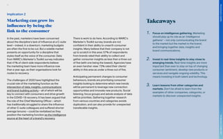 Takeaways
In the past, marketers have been concerned
about the discipline’s lack of influence at a C-suite
level – indeed, in a downturn, marketing budgets
are often the first to be cut. But a volatile market
presents an opportunity for a discipline that
styles itself as the voice of the consumer. Data
from WARC’s Marketer’s Toolkit survey indicates
that 41% of client-side respondents believe
the marketing team have more influence now
than a year ago, as their organisations look for
routes to recovery.
The challenges of 2020 have highlighted the
crucial role of the marketing function as the
intersection of data, insights, communications
and brand-building activity – all of which will be
key to connect with consumers and drive growth
in the COVID-19 recovery. It has been argued that
the role of the Chief Marketing Officer – which
has traditionally struggled to share the influence
of other C-suite colleagues and suffered shorter
average tenures – could be revitalised as they
position the marketing function as the intelligence
source at the heart of a brand’s recovery.
There is work to do here. According to WARC’s
Marketer’s Toolkit survey, brands are not
confident in their ability to unearth consumer
insights. Many believe that their company is not
up to scratch in this area: 57% of respondents
from brands rated their ability to collect and
gather consumer insights as less than a three out
of five (with one being the lowest). Agencies have
an even harsher view: 72% rated their clients’
ability in this area as under a three out of five.
Anticipating permanent changes to consumer
behaviours, brands are prioritising consumer
insights looking to determine which new trends
will be permanent to leverage new connection
opportunities and innovate new products. Social
listening, focus groups and astute analysis of data
will be priorities. Gathering together research
from various countries and categories avoids
duplication, and can also provide for unexpected
transferable insights.
1.	 Focus on intelligence gathering. Marketing
should play up its role as an ‘intelligence
gatherer’ – not only communicating the brand
to the market but the market to the brand,
and bringing together data, insights and
brand communications.
2.	 Invest in real-time insights to stay close to
emerging trends. Real-time insights are more
important than ever to stay on top of changing
consumer sentiment, develop new products or
services and navigate ongoing volatility. This
means investing in both talent and technology.
3.	 Learn lessons from other categories and
markets. Don’t be afraid to learn from the
examples of other companies, categories, or
markets to discover unexpected insights.
Implication 2
Marketing can grow its
influence by being the
link to the consumer
91
The
Marketer’s
Toolkit
2021
Structuring
for
volatility
 