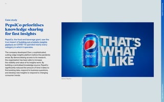 PepsiCo prioritises
knowledge sharing
for fast insights
PepsiCo, the food and beverage giant, saw the
true impact of building out a holistic insights
platform as COVID-19 upended nearly every
category in which it operates.
The company developed Clevr, a sophisticated,
cutting-edge insights platform before the pandemic
arose. By democratising access to its research,
the organisation has been able to increase
the visibility and value of its insights work. By
building a centralised knowledge source, PepsiCo
significantly reduced the amount of time it takes to
find existing data, respond to business questions,
and develop new insights to respond to changing
consumer trends.
Source: PepsiCo
Case study
94
The
Marketer’s
Toolkit
2021
Structuring
for
volatility
 