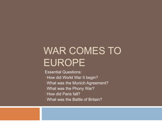 WAR COMES TO
EUROPE
Essential Questions:
• How did World War II begin?

• What was the Munich Agreement?

• What was the Phony War?

• How did Paris fall?

• What was the Battle of Britain?
 