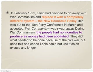 In February 1921, Lenin had decided to do away with 
War Communism and replace it with a completely 
different system – the New Economic Policy This 
was put to the 10th Party Conference in March and 
accepted. War Communism was swept away. During 
War Communism, the people had no incentive to 
produce as money had been abolished. They did 
what needed to be done because of the civil war, but 
once this had ended Lenin could not use it as an 
excuse any longer. 
Monday, 1 September 14 
 