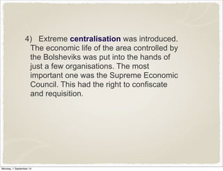 4) Extreme centralisation was introduced. 
The economic life of the area controlled by 
the Bolsheviks was put into the hands of 
just a few organisations. The most 
important one was the Supreme Economic 
Council. This had the right to confiscate 
and requisition. 
Monday, 1 September 14 
 