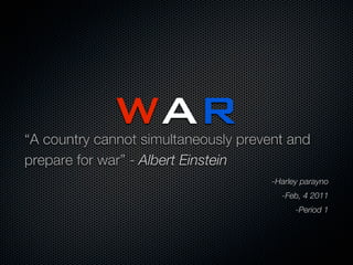 WAR
“A country cannot simultaneously prevent and
prepare for war” - Albert Einstein
                                      -Harley parayno
                                        -Feb, 4 2011
                                            -Period 1
 
