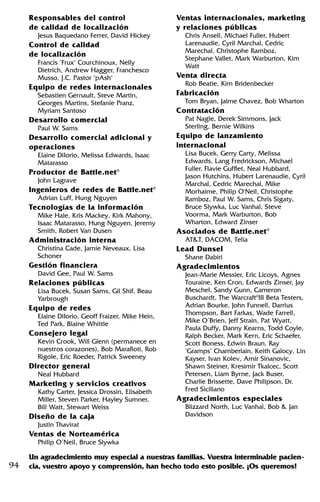 94
Responsables del control
de calidad de localización
Jesus Baquedano Ferrer, David Hickey
Control de calidad
de localización
Francis "Frux" Courchinoux, Nelly
Dietrich, Andrew Hagger, Franchesco
Musso, J.C. Pastor "pAsh"
Equipo de redes internacionales
Sebastien Gernault, Steve Martin,
Georges Martins, Stefanie Pranz,
Myriam Santoso
Desarrollo comercial
Paul W. Sams
Desarrollo comercial adicional y
operaciones
Elaine DiIorio, Melissa Edwards, Isaac
Matarasso
Productor de Battle.net®
John Lagrave
Ingenieros de redes de Battle.net®
Adrian Luff, Hung Nguyen
Tecnologías de la información
Mike Hale, Kris Mackey, Kirk Mahony,
Isaac Matarasso, Hung Nguyen, Jeremy
Smith, Robert Van Dusen
Administración interna
Christina Cade, Jamie Neveaux, Lisa
Schoner
Gestión financiera
David Gee, Paul W. Sams
Relaciones públicas
Lisa Bucek, Susan Sams, Gil Shif, Beau
Yarbrough
Equipo de redes
Elaine DiIorio, Geoff Fraizer, Mike Hein,
Ted Park, Blaine Whittle
Consejero legal
Kevin Crook, Will Glenn (permanece en
nuestros corazones), Bob Marafioti, Rob
Rigole, Eric Roeder, Patrick Sweeney
Director general
Neal Hubbard
Marketing y servicios creativos
Kathy Carter, Jessica Drossin, Elisabeth
Miller, Steven Parker, Hayley Sumner,
Bill Watt, Stewart Weiss
Diseño de la caja
Justin Thavirat
Ventas de Norteamérica
Philip O’Neil, Bruce Slywka
Ventas internacionales, marketing
y relaciones públicas
Chris Ansell, Michael Fuller, Hubert
Larenaudie, Cyril Marchal, Cedric
Marechal, Christophe Ramboz,
Stephane Vallet, Mark Warburton, Kim
Watt
Venta directa
Rob Beatie, Kim Bridenbecker
Fabricación
Tom Bryan, Jaime Chavez, Bob Wharton
Contratación
Pat Nagle, Derek Simmons, Jack
Sterling, Bernie Wilkins
Equipo de lanzamiento
internacional
Lisa Bucek, Gerry Carty, Melissa
Edwards, Lang Fredrickson, Michael
Fuller, Flavie Gufflet, Neal Hubbard,
Jason Hutchins, Hubert Larenaudie, Cyril
Marchal, Cedric Marechal, Mike
Morhaime, Philip O'Neil, Christophe
Ramboz, Paul W. Sams, Chris Sigaty,
Bruce Slywka, Luc Vanhal, Steve
Voorma, Mark Warburton, Bob
Wharton, Edward Zinser
Asociados de Battle.net®
AT&T, DACOM, Telia
Lead Dunsel
Shane Dabiri
Agradecimientos
Jean-Marie Messier, Eric Licoys, Agnes
Touraine, Ken Cron, Edwards Zinser, Jay
Meschel, Sandy Gunn, Cameron
Buschardt, The Warcraft®
III Beta Testers,
Adrian Bourke, John Funnell, Darrius
Thompson, Bart Farkas, Wade Farrell,
Mike O’Brien, Jeff Strain, Pat Wyatt,
Paula Duffy, Danny Kearns, Todd Coyle,
Ralph Becker, Mark Kern, Eric Schaefer,
Scott Boness, Edwin Braun, Ray
"Gramps" Chamberlain, Keith Galocy, Lin
Kayser, Ivan Kolev, Amir Sinanovic,
Shawn Steiner, Kresimir Tkalcec, Scott
Petersen, Liam Byrne, Jack Buser,
Charlie Brissette, Dave Philipson, Dr.
Fred Siciliano
Agradecimientos especiales
Blizzard North, Luc Vanhal, Bob & Jan
Davidson
Un agradecimiento muy especial a nuestras familias. Vuestra interminable pacien-
cia, vuestro apoyo y comprensión, han hecho todo esto posible. ¡Os queremos!
 