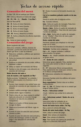 Comandos del menú
En Mac®
OS: Alt se sustituye por Option.
F10 Activa y desactiva el menú del juego.
Alt - F4 / Alt - S / ( Mando - S en Mac®
)
Salir de Warcraft®
III.
Alt - O Activa el menú Opciones.
Alt - G Activa el menú Guardar.
Alt - C Activa el menú Cargar.
Alt - A Activa el menú Ayuda.
Ctrl - M Activa y desactiva la música.
Ctrl - S Activa y desactiva los efectos especiales
de sonido.
Esc Volver al menú anterior.
Comandos del juego
Botón izquierdo del ratón
Selecciona unidades, edificios, botones de
comando y puntos de acción (en los que se
tienen que llevar a cabo las órdenes):
◗ Selecciona unidades y edificios que aparecen
en la pantalla.
◗ Activa los botones de la tarjeta de mando de
una unidad.
◗ Confirma la colocación de una orden, edificio,
habilidad u objeto.
◗ Utiliza un objeto del inventario del Héroe.
◗ Cambia la vista del juego a una ubicación en
concreto del minimapa.
Botón derecho del ratón o
tecla de mando y clic izquierdo en Mac®
Realiza acciones “inteligentes” en unidades /
edificios seleccionados, en el terreno o en el
minimapa:
◗ Terreno: hace avanzar a una unidad hasta una
ubicación en concreto sin que responda a los
ataques.
◗ Unidad o edificio enemigo: ataca al objetivo.
◗ Unidad aliada: sigue al objetivo.
◗ Árbol o mina de oro: hace avanzar la unidad
hasta una ubicación en concreto (recoge
recursos si se trata de una unidad de
trabajadores).
◗ Objeto en el suelo: el Héroe avanza para
recoger el objeto.
◗ Objeto en el inventario del Héroe: coge un
objeto.
◗ Cuando el cursor de selección está activado:
cancela la orden.
◗ Cuando el cursor de selección está activado y
encima del minimapa: cambia la vista del
juego a una ubicación en concreto del
minimapa.
h1 Anular el avance en formación durante una
acción.
Ctrl (si se mantiene pulsada cuando se da una
orden)
Manda la acción sólo al subgrupo activo.
Esc Cancelar órdenes.
Intro Activa el cuadro de mensajes. Pulsa Intro
de nuevo para mandar un mensaje.
Mayús + Intro Activa el cuadro de mensajes de
“Todos” los jugadores. Pulsa Intro de nuevo para
mandar un mensaje.
Ctrl + Intro Activa sólo el cuadro de mensajes
de los “Aliados”. Pulsa Intro de nuevo para
mandar un mensaje.
Botón central del ratón
Mantener pulsado para desplazar la vista del
juego con el ratón.
Teclas de dirección Desplazar la vista del juego.
Tabulador Cambiar entre subgrupos.
Ctrl + <#> Asignar unidades o edificios
seleccionados a un grupo.
Mayús + <#> Añadir unidades seleccionadas a
un grupo activo.
<#> (teclas de cero a nueve)
Seleccionar grupo asignado. Pulsa rápidamente
dos veces para centrar la vista en el grupo
asignado.
F1 - F7 Seleccionar Héroe correspondiente.
Pulsa rápidamente dos veces para centrar la vista
en el Héroe correspondiente.
F8 Seleccionar unidad(es) de trabajadores
ociosos.
Retroceso Cambiar entre los edificios del centro
de la ciudad.
Barra espaciadora Centrar vista en la última
notificación(es).
Ctrl - C / Alt - C Centrar vista en la unidad que
tenga el retrato activo.
Mayús + Seleccionar unidad
Añadir / eliminar una unidad de la selección
actual.
Ctrl + Seleccionar unidad / Doble clic en la
unidad
Selecciona todas las unidades de un
determinado tipo en la vista del juego.
Rueda del botón hacia arriba / Re Pág
Baja y acerca la cámara del juego.
Rueda del ratón hacia abajo / Av Pág
Sube y aleja la cámara del juego.
Insert Girar cámara a la izquierda.
Supr Girar cámara a la derecha.
Impr Pant Guarda una captura de pantalla del
juego en tu directorio Warcraft®
III.
Teclas de acceso rápido
 