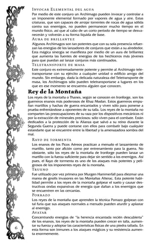 Invocar Elemental del agua
Por medio de este conjuro un Archimago pueden invocar y controlar a
un imponente elemental formado por vapores de agua y aire. Estas
criaturas, que son capaces de arrojar torrentes de rocas de agua sólida
contra sus enemigos, no pueden permanecer mucho tiempo en el
mundo físico, así que al cabo de un corto periodo de tiempo se desva-
necerán y volverán a su forma líquida de base.
Aura de brillantez
Algunos Archimagos son tan potentes que con su sola presencia refuer-
zan las energías de los lanzadores de conjuros que están a su alrededor.
Esta mágica sinergia se manifiesta por medio de un aura de brillantez
que aumenta las fuentes de energías de los hechiceros más jóvenes
para que puedan así lanzar conjuros más continuados.
Teletransporte de masa
Este conjuro es extremadamente potente y permite al Archimago tele-
transportarse con su ejército a cualquier unidad o edificio amigo del
mundo. Sin embargo, dada la delicada naturaleza del Teletransporte de
masa, los Archimagos sólo pueden teletransportarse a lugares en los
que en ese momento se encuentra alguien que conocen.
Rey de la Montaña
Los reyes de la montaña o Thanes, según se conocen en Ironforge, son los
guerreros enanos más poderosos de Khaz Modan. Estos guerreros empu-
ñan martillos y hachas de guerra encantados y viven sólo para ponerse a
prueba enfrentándose a oponentes de su talla. Los reyes de la montaña no
comparten las preocupaciones de su raza por los dispositivos mecánicos ni
por la extracción de minerales preciosos: sólo viven para el combate. Están
dedicados a la protección de la Alianza que salvó a su reino durante la
Segunda Guerra y puede contarse con ellos para combatir bajo cualquier
estandarte que se encuentre entre la libertad y la amenazadora sombra del
mal.
Rayo de tormenta
Los enanos de los Picos Aéreos practican a menudo el lanzamiento de
martillo, tanto por afición como por entrenamiento para la guerra. No
obstante, sólo los reyes de la montaña de Ironforge pueden lanzar un
martillo con la fuerza suficiente para dejar sin sentido a los enemigos. Así
pues, el Rayo de tormenta es uno de los ataques más potentes y peli-
grosos de los imponentes reyes de la montaña.
Trueno
Fue utilizado por vez primera por Murgen Hammerfall para diezmar una
marea de gnolls invasores en las Montañas Alterac. Esta potente habi-
lidad permite a los reyes de la montaña golpear el suelo y causar des-
tructivas ondas expansivas de energía que dañan a los enemigos que
se encuentren en las cercanías.
Porrazo
Los reyes de la montaña que aprenden la técnica Porrazo golpean con
tal furia que sus ataques normales a menudo pueden aturdir y aplastar
al enemigo.
Avatar
Concentrando energías de “la herencia encantada recién descubierta”
de los enanos, los reyes de la montaña pueden crecer en talla, aumen-
tar su fuerza y adoptar las características físicas de una piedra tallada. En
esta forma son inmunes a los ataques mágicos y su resistencia aumen-
ta enormemente.
6
 