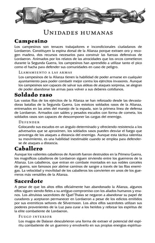 Unidades humanas
Campesino
Los campesinos son tenaces trabajadores e incondicionales ciudadanos de
Lordaeron. Constituyen la espina dorsal de la Alianza porque extraen oro y reco-
gen madera, dos recursos necesarios para construir las fuerzas defensivas de
Lordaeron. Animados por los relatos de las atrocidades que los orcos cometieron
durante la Segunda Guerra, los campesinos han aprendido a utilizar tanto el pico
como el hacha para defender sus comunidades en caso de peligro.
Llamamiento a las armas
Los campesinos de la Alianza tienen la habilidad de poder armarse en cualquier
ayuntamiento para poder combatir mejor contra los ejércitos invasores. Aunque
los campesinos son capaces de salvar sus aldeas de ataques sorpresa, se alegran
de poder abandonar las armas para volver a sus deberes cotidianos.
Soldado raso
Las vastas filas de los ejércitos de la Alianza se han reforzado desde las devasta-
doras batallas de la Segunda Guerra. Los estoicos soldados rasos de la Alianza,
entrenados en las artes del manejo de la espada, son la primera línea de defensa
de Lordaeron. Armados con sables y pesados escudos con forma de cometa, los
soldados rasos son capaces de descomponer las cargas del enemigo.
Defender
Colocando sus escudos en un ángulo determinado y ofreciendo resistencia a los
adversarios que se aproximen, los soldados rasos pueden desviar el fuego que
provenga de los ataques a distancia del enemigo. Aunque esta táctica ralentiza
su movimiento, es una habilidad inestimable cuando se emplea para defender-
se de ataques a distancia.
Caballero
Aunque los valientes caballeros de Azeroth fueron destruidos en la Primera Guerra,
los magníficos caballeros de Lordaeron siguen sirviendo entre los guerreros de la
Alianza. Los caballeros, que entran en combate montados en sus nobles corceles
de guerra, son famosos por abrirse caminos de sangre a través de las filas enemi-
gas. La velocidad y movilidad de los caballeros los convierten en unos de los gue-
rreros más versátiles de la Alianza.
Sacerdote
A pesar de que los altos elfos oficialmente han abandonado la Alianza, algunos
elfos siguen siendo fieles a su antiguo compromiso con los aliados humanos y ena-
nos. Los altruistas sacerdotes de Quel’Thalas se negaron a abandonar su papel de
curadores y aceptaron permanecer en Lordaeron a pesar de los edictos emitidos
por sus eremíticos señores de Silvermoon. Los altos elfos sacerdotes utilizan sus
poderes provenientes de la Luz para curar a los heridos y reforzar los espíritus de
la elite combatiente de Lordaeron.
Fuego interior
Los magos de Dalaran descubrieron una forma de extraer el potencial del espí-
ritu combatiente de un guerrero y envolverlo en sus propias energías espiritua-
 