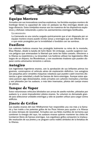 Equipo Mortero
Armados con sus innovadoras conchas explosivas, los fornidos equipos mortero de
Ironforge tienen la capacidad de volar en pedazos las filas enemigas desde una
larga distancia. Estos intrépidos enanos son los maestros de los dispositivos explo-
sivos y disfrutan reduciendo a polvo los asentamientos enemigos fortificados.
Llamarada
La Llamarada es una concha cargada químicamente que al ser disparada por un
equipo mortero enano puede revelar zonas y enemigos que son difíciles de ver
o que están protegidos por la invisibilidad o fundidos con las sombras.
Fusilero
Los valientes fusileros enanos han protegido lealmente su reino de la montaña,
Khaz Modan, desde la batalla de Grim Batol. Sin embargo, cuando surgieron nue-
vos peligros que amenazaban la libertad que tanto les había costado, ofrecieron a
la Alianza su experiencia y su tenacidad. Los fusileros utilizan los legendarios rifles
largos de un disparo, los Blunderbuss, y son excelentes tiradores que pueden dis-
parar contra adversarios terrestres o aéreos.
Autogiro
Los ingeniosos ingenieros enanos, con la aprobación de sus brillantes primos los
gnomos, construyeron el vehículo aéreo de exploración definitivo. Los autogiros
son pequeñas pero versátiles máquinas voladoras que pueden cubrir enormes dis-
tancias a gran velocidad y eludir las fuerzas de tierra enemigas. Aunque estos apa-
ratos parecen algo destartalados, están armados con cañones montados y bombas
y son pilotados por los audaces, o más bien insensatos, pilotos del cuerpo enano
de pilotos.
Tanque de Vapor
Estos voluminosos vehículos blindados son armas de asedio móviles, pilotados por
audaces (y a veces imprudentes) pilotos enanos. Su volumen es demasiado gran-
de para seleccionar unidades enemigas y sólo se pueden utilizar para cargar contra
edificios.
Jinete de Grifos
Los osados enanos del clan Wildhammer han respondido una vez más a la llama-
da y han traído a los potentes grifos de los Picos Aéreos para ayudar a la Alianza
en estos tiempos de necesidad. Armados con sus fieles martillos de tormenta que
contienen la energía del rayo, los audaces enanos quieren mantener los cielos de
Lordaeron libres de fuerzas enemigas. Los orgullosos grifos comparten la implaca-
ble resolución de sus jinetes y se yerguen como nobles símbolos de la fortaleza de
la Alianza.
 
