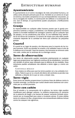 Estructuras humanas
Ayuntamiento
El ayuntamiento es el centro neurálgico de toda comunidad humana y se
utiliza como almacén primario para el oro. También es un centro en el que
se entrena a los leales campesinos en sus correspondientes vocaciones, ya
sea la recogida de madera, la construcción de edificios o la extracción de
oro. Con el tiempo, el ayuntamiento puede actualizarse a fortificaciones
más fuertes.
Granja
Es imprescindible en cualquier aldea humana puesto que la granja pro-
porciona sustento a tropas y ciudadanos. Los dotados granjeros humanos
poseen la increíble habilidad de conseguir cosechar casi en cualquier tipo
de paisaje y en las condiciones más duras. Es una habilidad muy admira-
da en las tierras de Lordaeron. El número de tropas que cada aldea puede
mantener depende de la cantidad de tierra que cosechan las pequeñas
granjas.
Cuartel
El cuartel es un lugar de parada y de descanso para la mayoría de las tro-
pas humanas. Entre sus paredes se enseña a los soldados rasos el arte de
la defensa con el escudo. Aquí los enanos y los humanos se entrenan codo
con codo, unidos por la amenaza de su enemigo común.
Torre de observación
Las torres de observación pueden construirse prácticamente en cualquier
lugar para proporcionar una vigilancia continua de los alrededores. Las torres
son también el primer paso necesario para la defensa de las ciudades. Estas
estructuras pueden actualizarse más adelante a torres vigías y a torres con
cañón.
Centinela mágico
Esta mejora se utiliza para que las torres puedan ver a las unidades invi-
sibles. Todo lo que se ve a través del efecto del centinela se percibe más
definido y vibrante de lo que se vería a simple vista.
Torre vigía
Estas torres de ladrillos proporcionan la primera línea de defensa contra la
invasión enemiga. Las flechas que vuelan desde estos bastiones son cono-
cidas por su mortal precisión.
Torre con cañón
Con el estudio y la comprensión de la pólvora, las torres vigía pueden
modificarse para albergar cañones. La artillería proporciona un aumento
de la potencia de fuego a las fuerzas de ataque, aumento limitado única-
mente por su incapacidad para atacar a invasores aéreos. Si estas sólidas
torres se colocan en filas, proporcionan una extraordinaria defensa incluso
contra los ataques más agresivos.
10
 