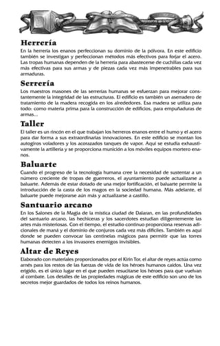 Herrería
En la herrería los enanos perfeccionan su dominio de la pólvora. En este edificio
también se investigan y perfeccionan métodos más efectivos para forjar el acero.
Las tropas humanas dependen de la herrería para abastecerse de cuchillas cada vez
más efectivas para sus armas y de piezas cada vez más impenetrables para sus
armaduras.
Serrería
Los maestros masones de las serrerías humanas se esfuerzan para mejorar cons-
tantemente la integridad de las estructuras. El edificio es también un aserradero de
tratamiento de la madera recogida en los alrededores. Esa madera se utiliza para
todo: como materia prima para la construcción de edificios, para empuñaduras de
armas...
Taller
El taller es un rincón en el que trabajan los herreros enanos entre el humo y el acero
para dar forma a sus extraordinarias innovaciones. En este edificio se montan los
autogiros voladores y los acorazados tanques de vapor. Aquí se estudia exhausti-
vamente la artillería y se proporciona munición a los móviles equipos mortero ena-
nos.
Baluarte
Cuando el progreso de la tecnología humana cree la necesidad de sustentar a un
número creciente de tropas de guerreros, el ayuntamiento puede actualizarse a
baluarte. Además de estar dotado de una mejor fortificación, el baluarte permite la
introducción de la casta de los magos en la sociedad humana. Más adelante, el
baluarte puede mejorarse aún más y actualizarse a castillo.
Santuario arcano
En los Salones de la Magia de la mística ciudad de Dalaran, en las profundidades
del santuario arcano, las hechiceras y los sacerdotes estudian diligentemente las
artes más misteriosas. Con el tiempo, el estudio continuo proporciona reservas adi-
cionales de maná y el dominio de conjuros cada vez más difíciles. También es aquí
donde se pueden convocar las centinelas mágicos para permitir que las torres
humanas detecten a los invasores enemigos invisibles.
Altar de Reyes
Elaborado con materiales proporcionados por el Kirin Tor, el altar de reyes actúa como
arnés para los restos de las fuerzas de vida de los héroes humanos caídos. Una vez
erigido, es el único lugar en el que pueden resucitarse los héroes para que vuelvan
al combate. Los detalles de las propiedades mágicas de este edificio son uno de los
secretos mejor guardados de todos los reinos humanos.
 