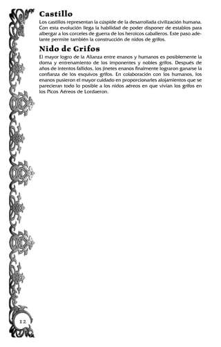 Castillo
Los castillos representan la cúspide de la desarrollada civilización humana.
Con esta evolución llega la habilidad de poder disponer de establos para
albergar a los corceles de guerra de los heroicos caballeros. Este paso ade-
lante permite también la construcción de nidos de grifos.
Nido de Grifos
El mayor logro de la Alianza entre enanos y humanos es posiblemente la
doma y entrenamiento de los imponentes y nobles grifos. Después de
años de intentos fallidos, los jinetes enanos finalmente lograron ganarse la
confianza de los esquivos grifos. En colaboración con los humanos, los
enanos pusieron el mayor cuidado en proporcionarles alojamientos que se
parecieran todo lo posible a los nidos aéreos en que vivían los grifos en
los Picos Aéreos de Lordaeron.
12
 